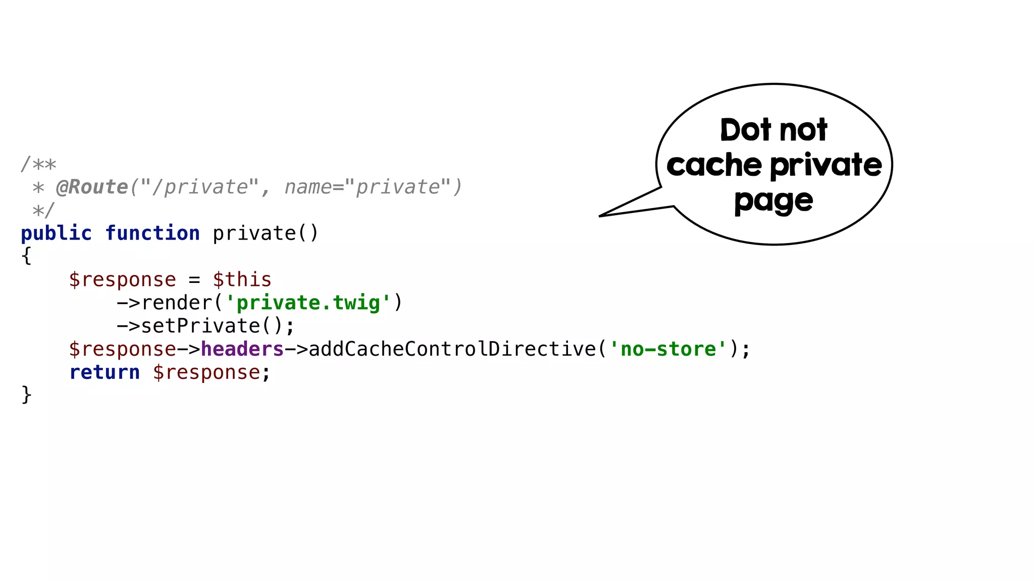/**
* @Route("/private", name="private")
*/
public function private()
{
$response = $this
->render('private.twig')
->setPrivate();
$response->headers->addCacheControlDirective('no-store');
return $response;
}
Dot not
cache private
page
 