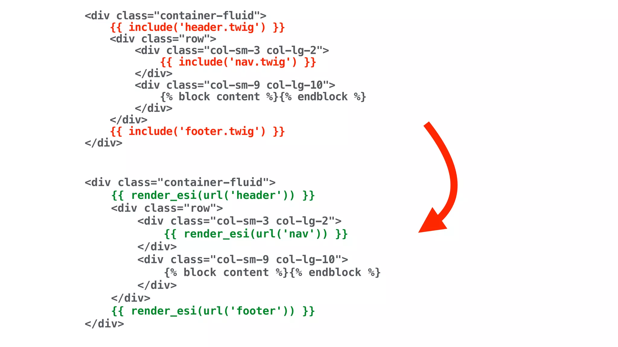 <div class="container-fluid"> 
{{ include('header.twig') }} 
<div class="row"> 
<div class="col-sm-3 col-lg-2"> 
{{ include('nav.twig') }} 
</div> 
<div class="col-sm-9 col-lg-10"> 
{% block content %}{% endblock %} 
</div> 
</div> 
{{ include('footer.twig') }} 
</div>
<div class="container-fluid"> 
{{ render_esi(url('header')) }} 
<div class="row"> 
<div class="col-sm-3 col-lg-2"> 
{{ render_esi(url('nav')) }} 
</div> 
<div class="col-sm-9 col-lg-10"> 
{% block content %}{% endblock %} 
</div> 
</div> 
{{ render_esi(url('footer')) }} 
</div>
 