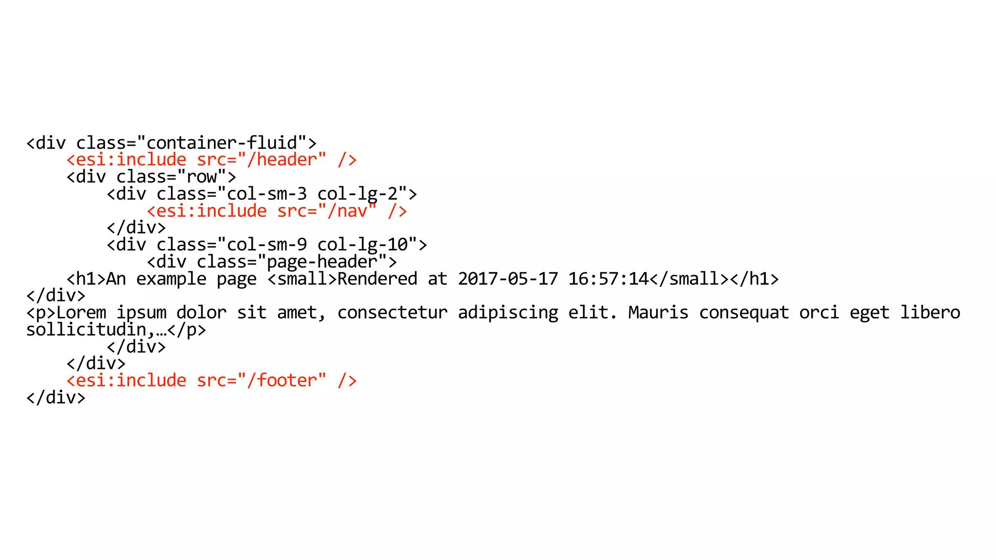 <div class="container-fluid">
<esi:include src="/header" />
<div class="row">
<div class="col-sm-3 col-lg-2">
<esi:include src="/nav" />
</div>
<div class="col-sm-9 col-lg-10">
<div class="page-header">
<h1>An example page <small>Rendered at 2017-05-17 16:57:14</small></h1>
</div>
<p>Lorem ipsum dolor sit amet, consectetur adipiscing elit. Mauris consequat orci eget libero
sollicitudin,…</p>
</div>
</div>
<esi:include src="/footer" />
</div>
 
