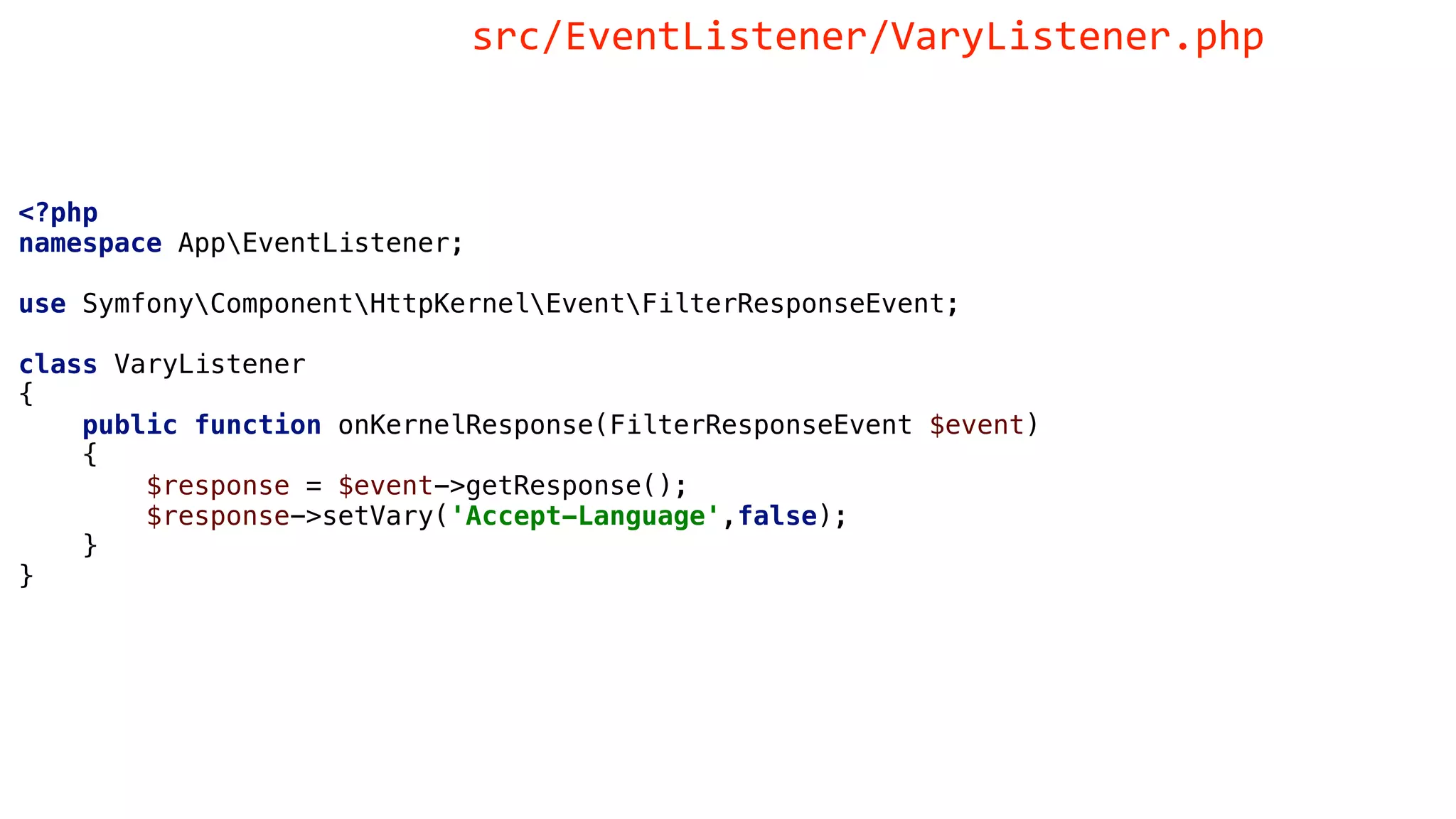 <?php
namespace AppEventListener;
use SymfonyComponentHttpKernelEventFilterResponseEvent;
class VaryListener
{
public function onKernelResponse(FilterResponseEvent $event)
{
$response = $event->getResponse();
$response->setVary('Accept-Language',false);
}
}
src/EventListener/VaryListener.php
 