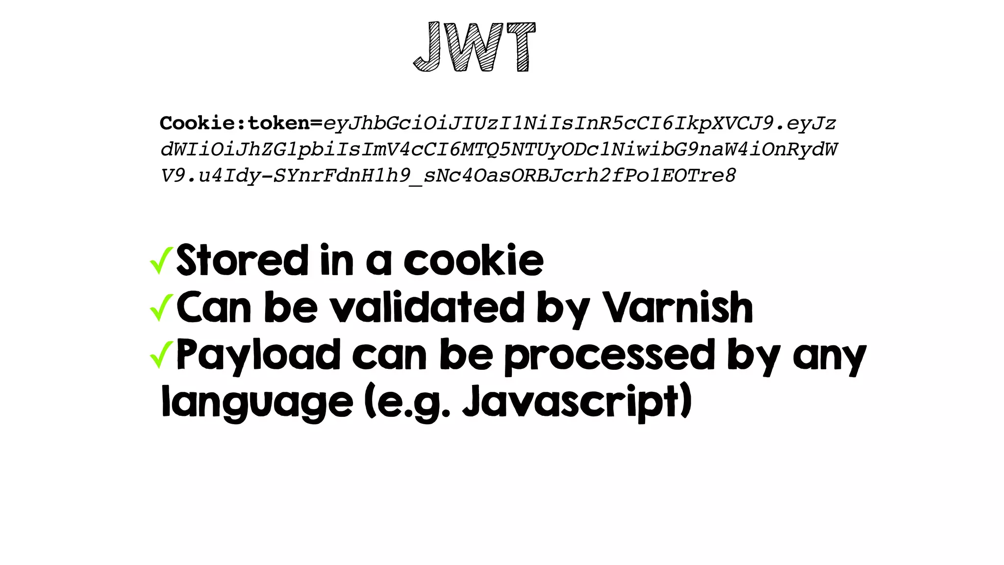 JWT
Cookie:token=eyJhbGciOiJIUzI1NiIsInR5cCI6IkpXVCJ9.eyJz
dWIiOiJhZG1pbiIsImV4cCI6MTQ5NTUyODc1NiwibG9naW4iOnRydW
V9.u4Idy-SYnrFdnH1h9_sNc4OasORBJcrh2fPo1EOTre8
✓Stored in a cookie
✓Can be validated by Varnish
✓Payload can be processed by any
language (e.g. Javascript)
 