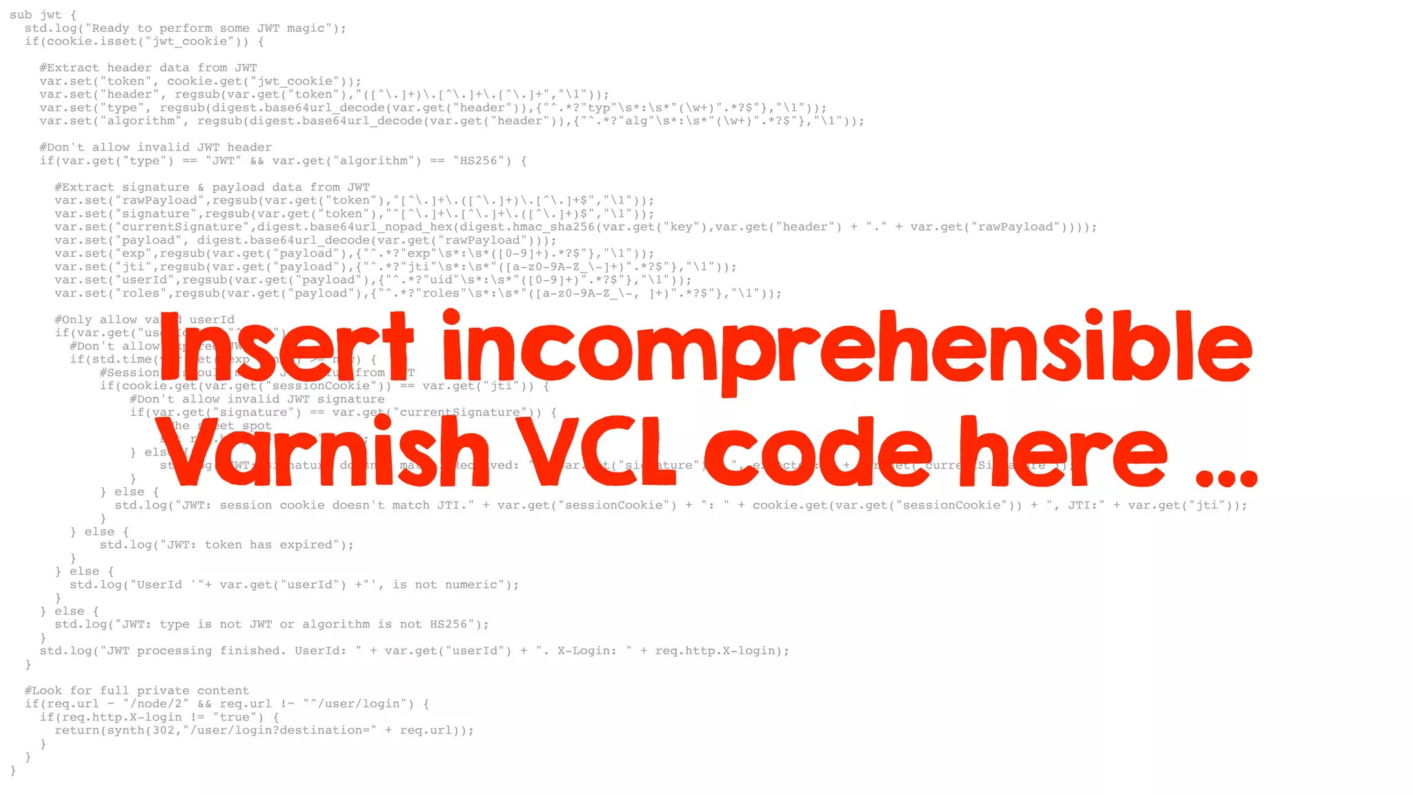 sub jwt {
std.log("Ready to perform some JWT magic");
if(cookie.isset("jwt_cookie")) {
#Extract header data from JWT
var.set("token", cookie.get("jwt_cookie"));
var.set("header", regsub(var.get("token"),"([^.]+).[^.]+.[^.]+","1"));
var.set("type", regsub(digest.base64url_decode(var.get("header")),{"^.*?"typ"s*:s*"(w+)".*?$"},"1"));
var.set("algorithm", regsub(digest.base64url_decode(var.get("header")),{"^.*?"alg"s*:s*"(w+)".*?$"},"1"));
#Don't allow invalid JWT header
if(var.get("type") == "JWT" && var.get("algorithm") == "HS256") {
#Extract signature & payload data from JWT
var.set("rawPayload",regsub(var.get("token"),"[^.]+.([^.]+).[^.]+$","1"));
var.set("signature",regsub(var.get("token"),"^[^.]+.[^.]+.([^.]+)$","1"));
var.set("currentSignature",digest.base64url_nopad_hex(digest.hmac_sha256(var.get("key"),var.get("header") + "." + var.get("rawPayload"))));
var.set("payload", digest.base64url_decode(var.get("rawPayload")));
var.set("exp",regsub(var.get("payload"),{"^.*?"exp"s*:s*([0-9]+).*?$"},"1"));
var.set("jti",regsub(var.get("payload"),{"^.*?"jti"s*:s*"([a-z0-9A-Z_-]+)".*?$"},"1"));
var.set("userId",regsub(var.get("payload"),{"^.*?"uid"s*:s*"([0-9]+)".*?$"},"1"));
var.set("roles",regsub(var.get("payload"),{"^.*?"roles"s*:s*"([a-z0-9A-Z_-, ]+)".*?$"},"1"));
#Only allow valid userId
if(var.get("userId") ~ "^d+$") {
#Don't allow expired JWT
if(std.time(var.get("exp"),now) >= now) {
#SessionId should match JTI value from JWT
if(cookie.get(var.get("sessionCookie")) == var.get("jti")) {
#Don't allow invalid JWT signature
if(var.get("signature") == var.get("currentSignature")) {
#The sweet spot
set req.http.X-login="true";
} else {
std.log("JWT: signature doesn't match. Received: " + var.get("signature") + ", expected: " + var.get("currentSignature"));
}
} else {
std.log("JWT: session cookie doesn't match JTI." + var.get("sessionCookie") + ": " + cookie.get(var.get("sessionCookie")) + ", JTI:" + var.get("jti"));
}
} else {
std.log("JWT: token has expired");
}
} else {
std.log("UserId '"+ var.get("userId") +"', is not numeric");
}
} else {
std.log("JWT: type is not JWT or algorithm is not HS256");
}
std.log("JWT processing finished. UserId: " + var.get("userId") + ". X-Login: " + req.http.X-login);
}
#Look for full private content
if(req.url ~ "/node/2" && req.url !~ "^/user/login") {
if(req.http.X-login != "true") {
return(synth(302,"/user/login?destination=" + req.url));
}
}
}
Insert incomprehensible
Varnish VCL code here …
 