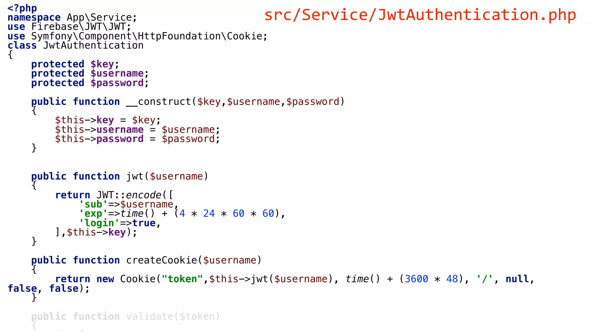 <?php
namespace AppService;
use FirebaseJWTJWT;
use SymfonyComponentHttpFoundationCookie;
class JwtAuthentication
{
protected $key;
protected $username;
protected $password;
public function __construct($key,$username,$password)
{
$this->key = $key;
$this->username = $username;
$this->password = $password;
}
public function jwt($username)
{
return JWT::encode([
'sub'=>$username,
'exp'=>time() + (4 * 24 * 60 * 60),
'login'=>true,
],$this->key);
}
public function createCookie($username)
{
return new Cookie("token",$this->jwt($username), time() + (3600 * 48), '/', null,
false, false);
}
public function validate($token)
{
src/Service/JwtAuthentication.php
 
