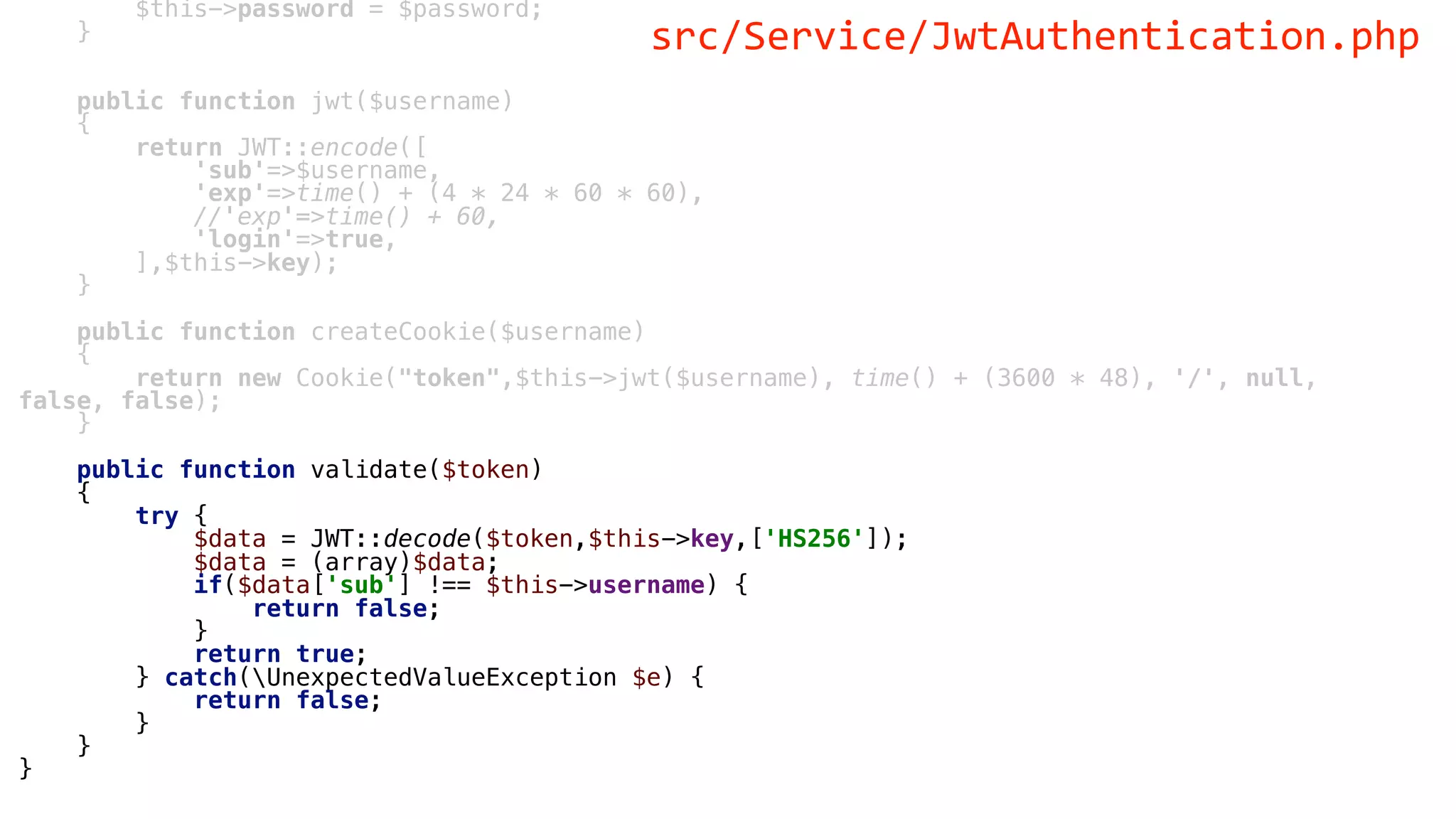 $this->password = $password;
}
public function jwt($username)
{
return JWT::encode([
'sub'=>$username,
'exp'=>time() + (4 * 24 * 60 * 60),
//'exp'=>time() + 60,
'login'=>true,
],$this->key);
}
public function createCookie($username)
{
return new Cookie("token",$this->jwt($username), time() + (3600 * 48), '/', null,
false, false);
}
public function validate($token)
{
try {
$data = JWT::decode($token,$this->key,['HS256']);
$data = (array)$data;
if($data['sub'] !== $this->username) {
return false;
}
return true;
} catch(UnexpectedValueException $e) {
return false;
}
}
}
src/Service/JwtAuthentication.php
 