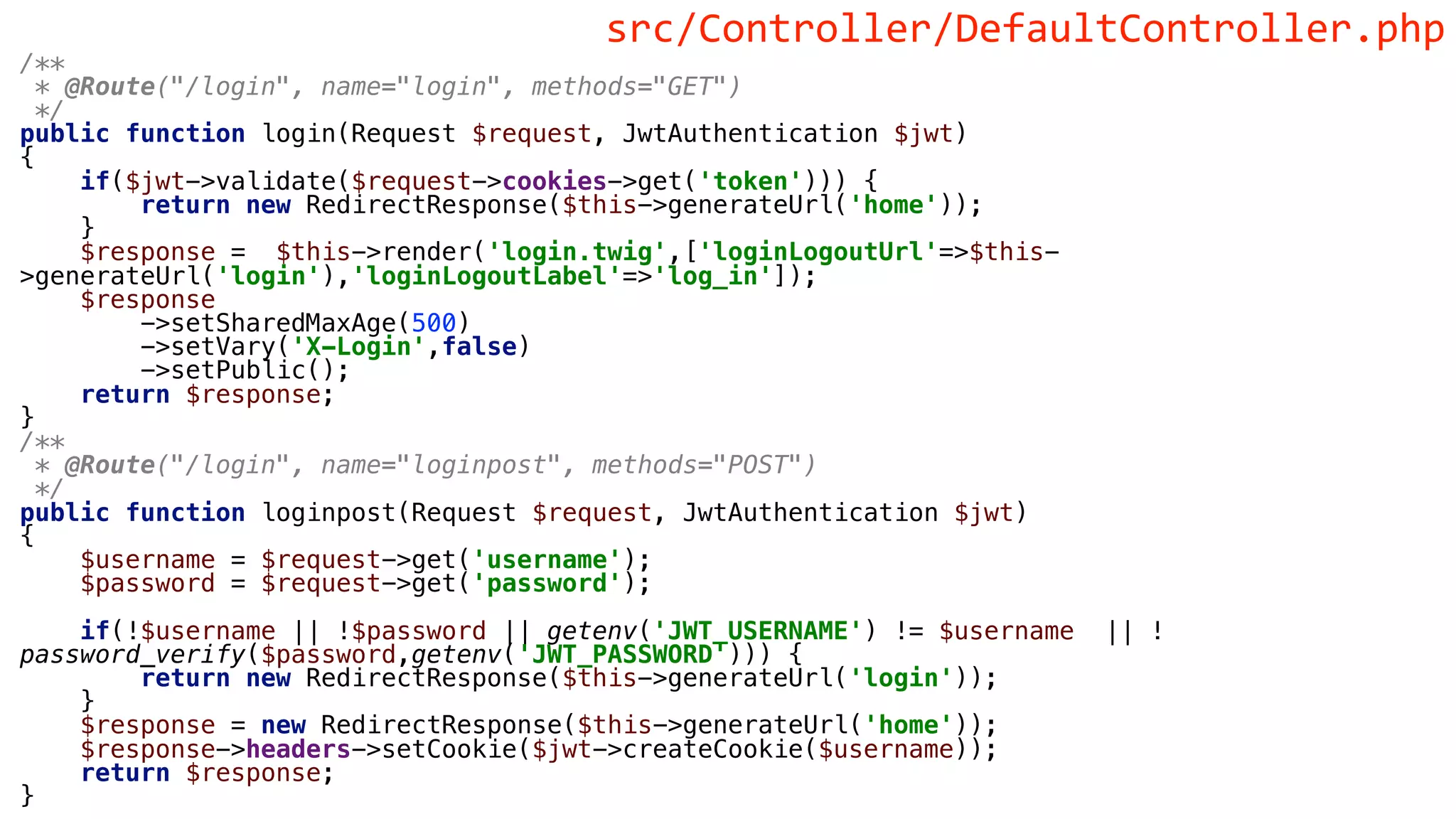 /**
* @Route("/login", name="login", methods="GET")
*/
public function login(Request $request, JwtAuthentication $jwt)
{
if($jwt->validate($request->cookies->get('token'))) {
return new RedirectResponse($this->generateUrl('home'));
}
$response = $this->render('login.twig',['loginLogoutUrl'=>$this-
>generateUrl('login'),'loginLogoutLabel'=>'log_in']);
$response
->setSharedMaxAge(500)
->setVary('X-Login',false)
->setPublic();
return $response;
}
/**
* @Route("/login", name="loginpost", methods="POST")
*/
public function loginpost(Request $request, JwtAuthentication $jwt)
{
$username = $request->get('username');
$password = $request->get('password');
if(!$username || !$password || getenv('JWT_USERNAME') != $username || !
password_verify($password,getenv('JWT_PASSWORD'))) {
return new RedirectResponse($this->generateUrl('login'));
}
$response = new RedirectResponse($this->generateUrl('home'));
$response->headers->setCookie($jwt->createCookie($username));
return $response;
}
src/Controller/DefaultController.php
 