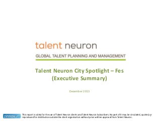 Talent Neuron City Spotlight – Fes
(Executive Summary)
December 2013

This report is solely for the use of Talent Neuron clients and Talent Neuron Subscribers. No part of it may be circulated, quoted, or
1
reproduced for distribution outside the client organization without prior written approval from Talent Neuron.

 