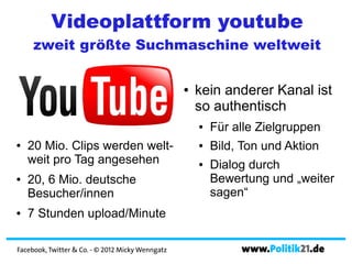 Videoplattform youtube
     zweit größte Suchmaschine weltweit

                                                  ●   kein anderer Kanal ist
                                                      so authentisch
                                                      ●   Für alle Zielgruppen
●   20 Mio. Clips werden welt-                        ●   Bild, Ton und Aktion
    weit pro Tag angesehen                            ●   Dialog durch
●   20, 6 Mio. deutsche                                   Bewertung und „weiter
    Besucher/innen                                        sagen“
●   7 Stunden upload/Minute

Facebook, Twitter & Co. - © 2012 Micky Wenngatz                www.Politik21.de
 