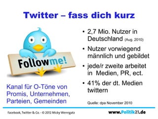 Twitter – fass dich kurz
                                                  ●   2,7 Mio. Nutzer in
                                                      Deutschland (Aug. 2010)
                                                  ●   Nutzer vorwiegend
                                                      männlich und gebildet
                                                  ●   jede/r zweite arbeitet
                                                      in Medien, PR, ect.
                                                  ●   41% der dt. Medien
Kanal für O-Töne von
                                                      twittern
Promis, Unternehmen,
Parteien, Gemeinden                                   Quelle: dpa November 2010

Facebook, Twitter & Co. - © 2012 Micky Wenngatz                  www.Politik21.de
 