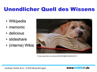 Unendlicher Quell des Wissens
 ●   Wikipedia
 ●   memonic
 ●   delicious
 ●   slideshare
 ●   (interne) Wikis

                                     © http://www.flickr.com/photos/29467924@N03/2820232013/




Facebook, Twitter & Co. - © 2012 Micky Wenngatz                              www.Politik21.de
 