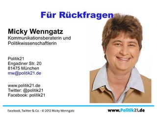 Für Rückfragen
Micky Wenngatz
Kommunikationsberaterin und
Politikwissenschaftlerin


Politik21
Engadiner Str. 20
81475 München
mw@politik21.de

www.politik21.de
Twitter: @politik21
Facebook: politik21


Facebook, Twitter & Co. - © 2012 Micky Wenngatz   www.Politik21.de
 