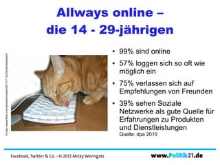 Allways online –
                                                                                     die 14 - 29-jährigen
                                                                                                                      ●   99% sind online
© http://www.flickr.com/photos/mrsenil/2073171323/in/photostream/




                                                                                                                      ●   57% loggen sich so oft wie
                                                                                                                          möglich ein
                                                                                                                      ●   75% verlassen sich auf
                                                                                                                          Empfehlungen von Freunden
                                                                                                                      ●   39% sehen Soziale
                                                                                                                          Netzwerke als gute Quelle für
                                                                                                                          Erfahrungen zu Produkten
                                                                                                                          und Dienstleistungen
                                                                                                                          Quelle: dpa 2010



                                                                    Facebook, Twitter & Co. - © 2012 Micky Wenngatz                    www.Politik21.de
 