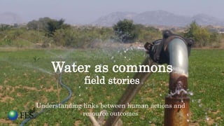 Water as commons
field stories
Understanding links between human actions and
resource outcomes
 