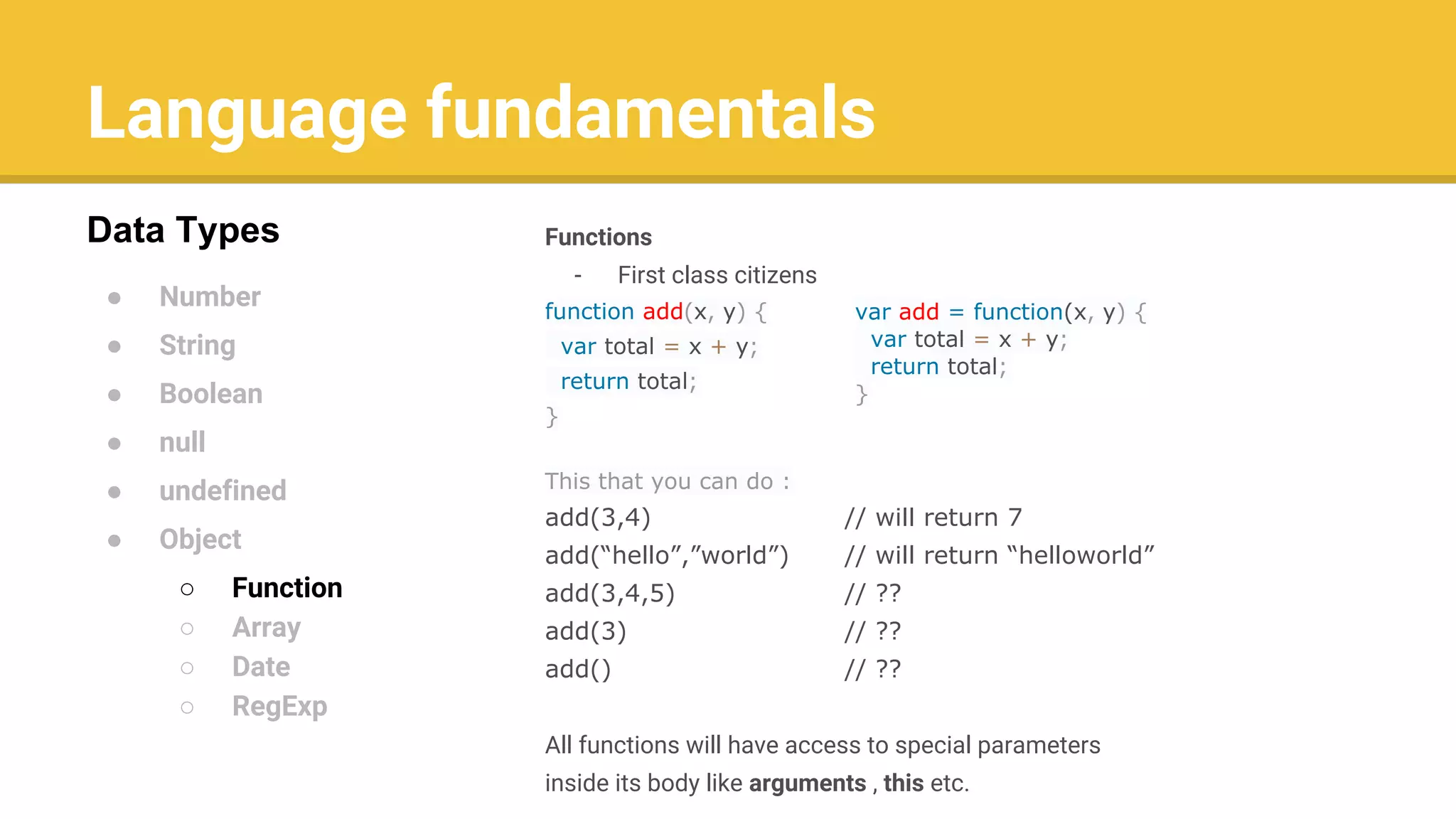 Language fundamentals
● Number
● String
● Boolean
● null
● undefined
● Object
○ Function
○ Array
○ Date
○ RegExp
Data Types Functions
- First class citizens
function add(x, y) {
var total = x + y;
return total;
}
This that you can do :
add(3,4) // will return 7
add(“hello”,”world”) // will return “helloworld”
add(3,4,5) // ??
add(3) // ??
add() // ??
All functions will have access to special parameters
inside its body like arguments , this etc.
var add = function(x, y) {
var total = x + y;
return total;
}
 