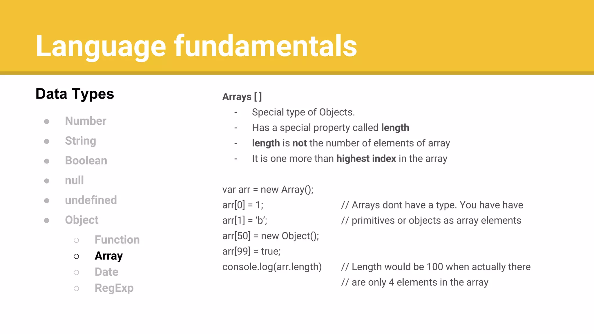 Language fundamentals
● Number
● String
● Boolean
● null
● undefined
● Object
○ Function
○ Array
○ Date
○ RegExp
Data Types Arrays [ ]
- Special type of Objects.
- Has a special property called length
- length is not the number of elements of array
- It is one more than highest index in the array
var arr = new Array();
arr[0] = 1; // Arrays dont have a type. You have have
arr[1] = ‘b’; // primitives or objects as array elements
arr[50] = new Object();
arr[99] = true;
console.log(arr.length) // Length would be 100 when actually there
// are only 4 elements in the array
 
