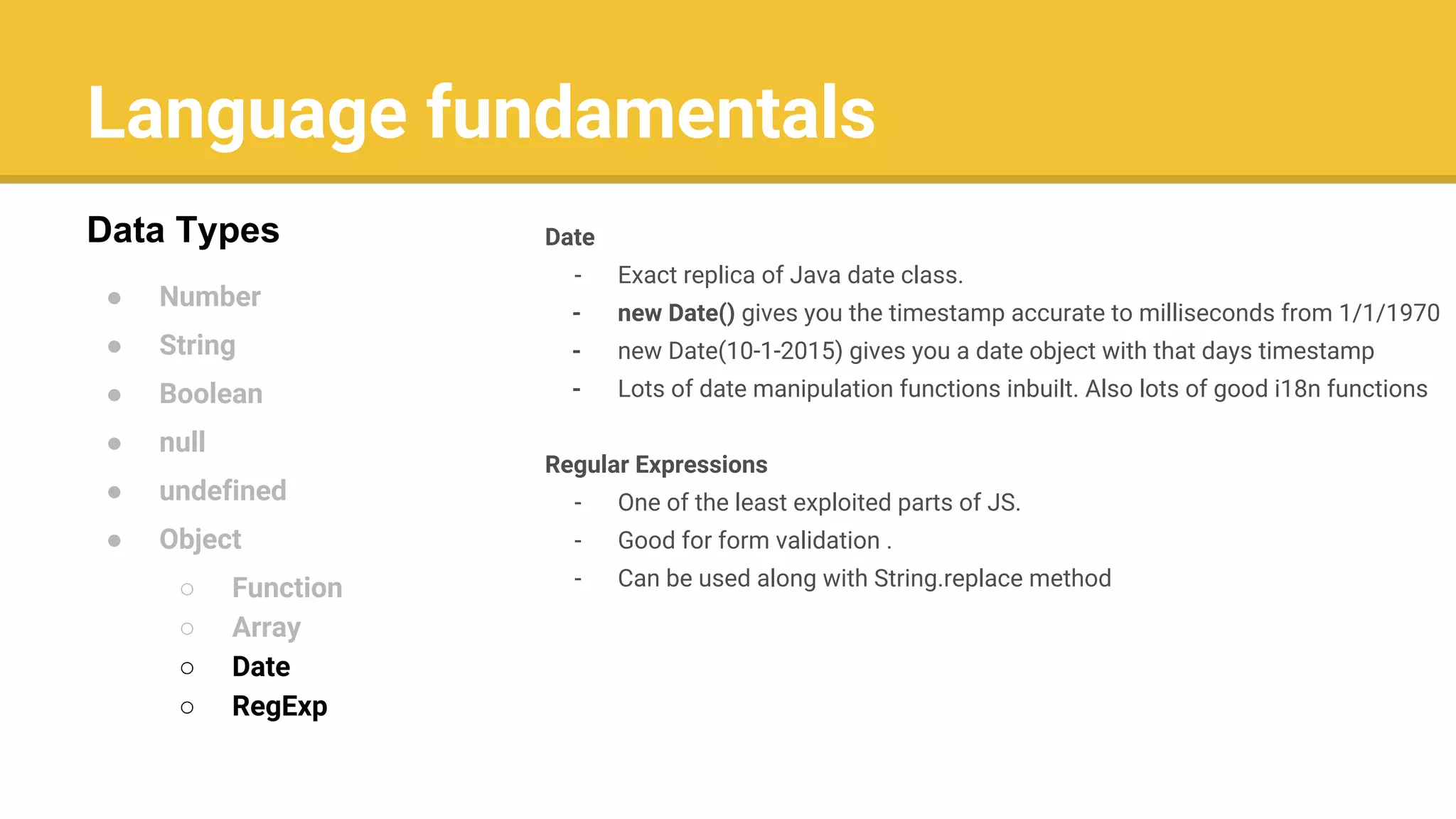 Language fundamentals
● Number
● String
● Boolean
● null
● undefined
● Object
○ Function
○ Array
○ Date
○ RegExp
Data Types Date
- Exact replica of Java date class.
- new Date() gives you the timestamp accurate to milliseconds from 1/1/1970
- new Date(10-1-2015) gives you a date object with that days timestamp
- Lots of date manipulation functions inbuilt. Also lots of good i18n functions
Regular Expressions
- One of the least exploited parts of JS.
- Good for form validation .
- Can be used along with String.replace method
 