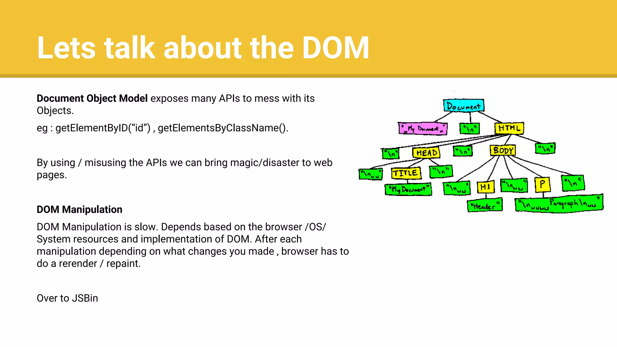 Lets talk about the DOM
Document Object Model exposes many APIs to mess with its
Objects.
eg : getElementByID(“id”) , getElementsByClassName().
By using / misusing the APIs we can bring magic/disaster to web
pages.
DOM Manipulation
DOM Manipulation is slow. Depends based on the browser /OS/
System resources and implementation of DOM. After each
manipulation depending on what changes you made , browser has to
do a rerender / repaint.
Over to JSBin
 