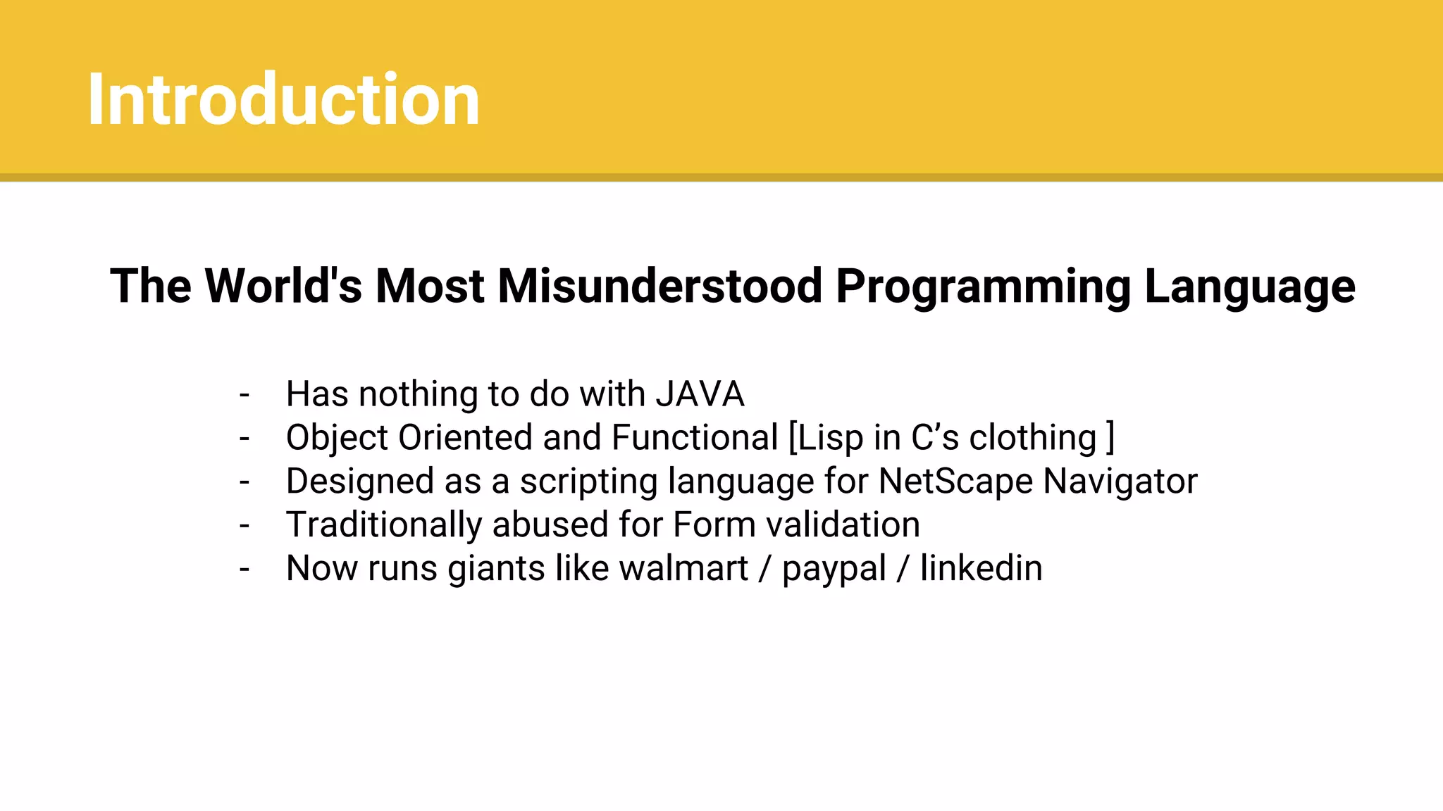 Introduction
The World's Most Misunderstood Programming Language
- Has nothing to do with JAVA
- Object Oriented and Functional [Lisp in C’s clothing ]
- Designed as a scripting language for NetScape Navigator
- Traditionally abused for Form validation
- Now runs giants like walmart / paypal / linkedin
 