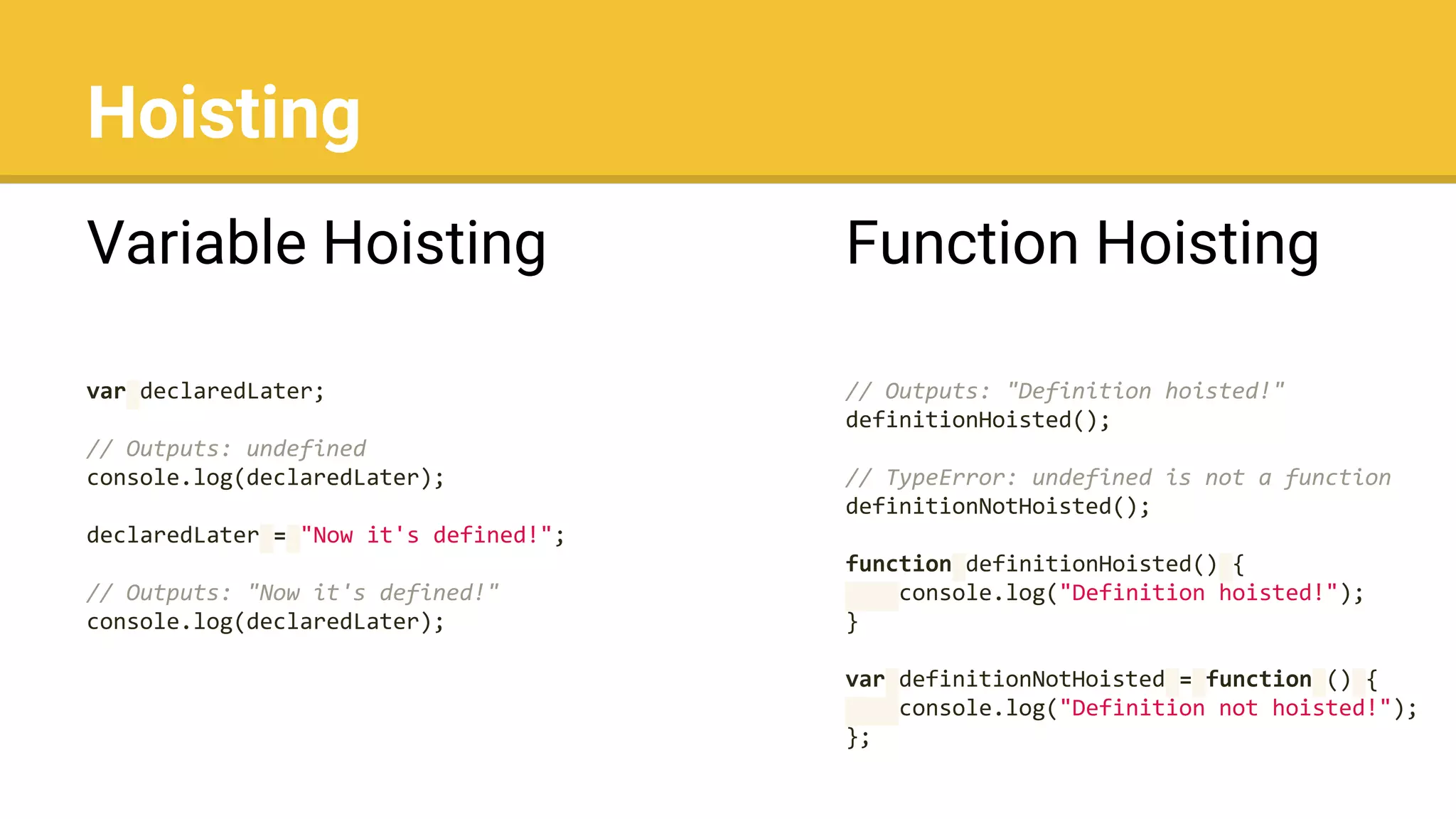 Hoisting
Variable Hoisting
var declaredLater;
// Outputs: undefined
console.log(declaredLater);
declaredLater = "Now it's defined!";
// Outputs: "Now it's defined!"
console.log(declaredLater);
Function Hoisting
// Outputs: "Definition hoisted!"
definitionHoisted();
// TypeError: undefined is not a function
definitionNotHoisted();
function definitionHoisted() {
console.log("Definition hoisted!");
}
var definitionNotHoisted = function () {
console.log("Definition not hoisted!");
};
 