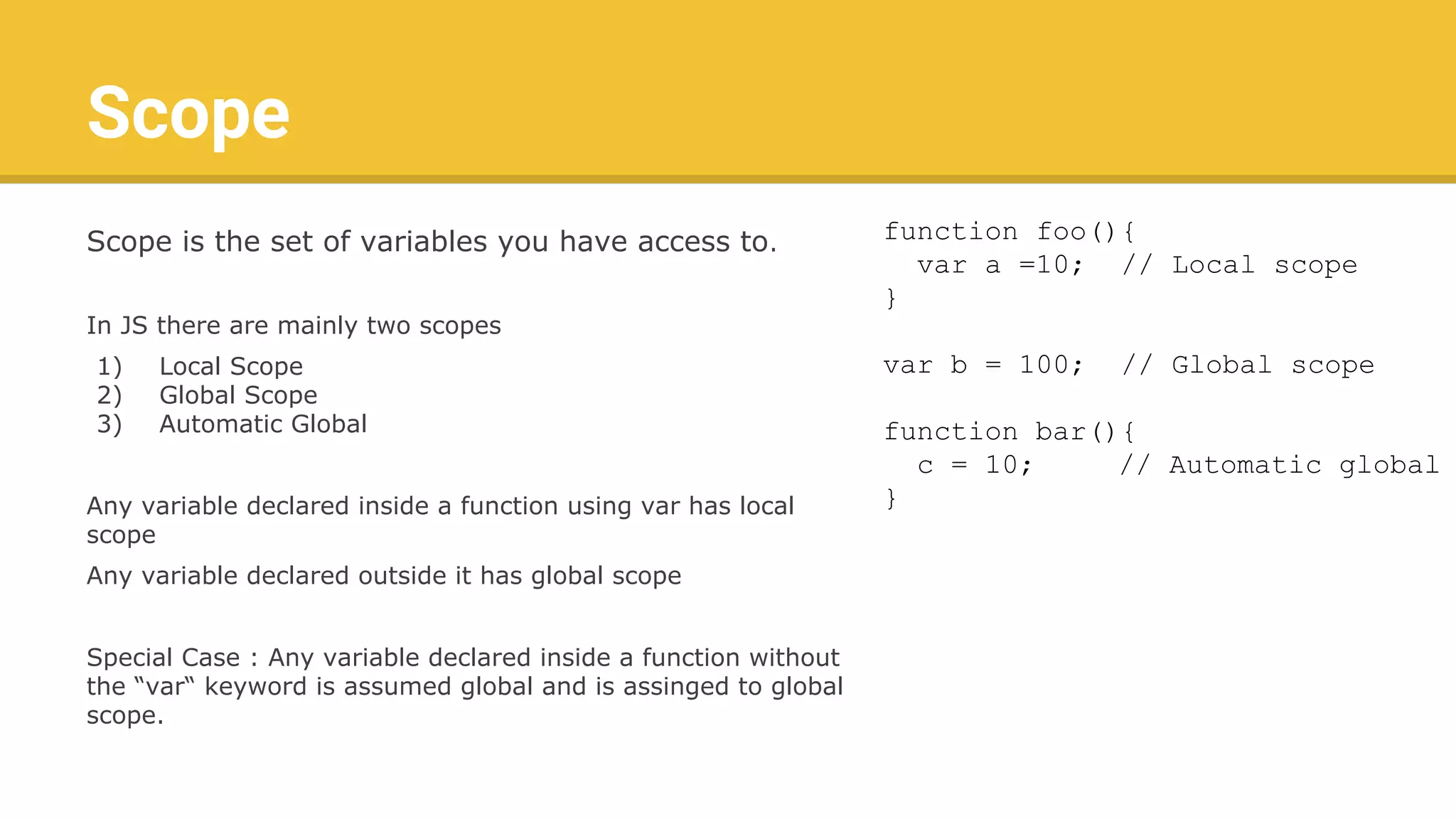 Scope
Scope is the set of variables you have access to.
In JS there are mainly two scopes
1) Local Scope
2) Global Scope
3) Automatic Global
Any variable declared inside a function using var has local
scope
Any variable declared outside it has global scope
Special Case : Any variable declared inside a function without
the “var“ keyword is assumed global and is assinged to global
scope.
function foo(){
var a =10; // Local scope
}
var b = 100; // Global scope
function bar(){
c = 10; // Automatic global
}
 