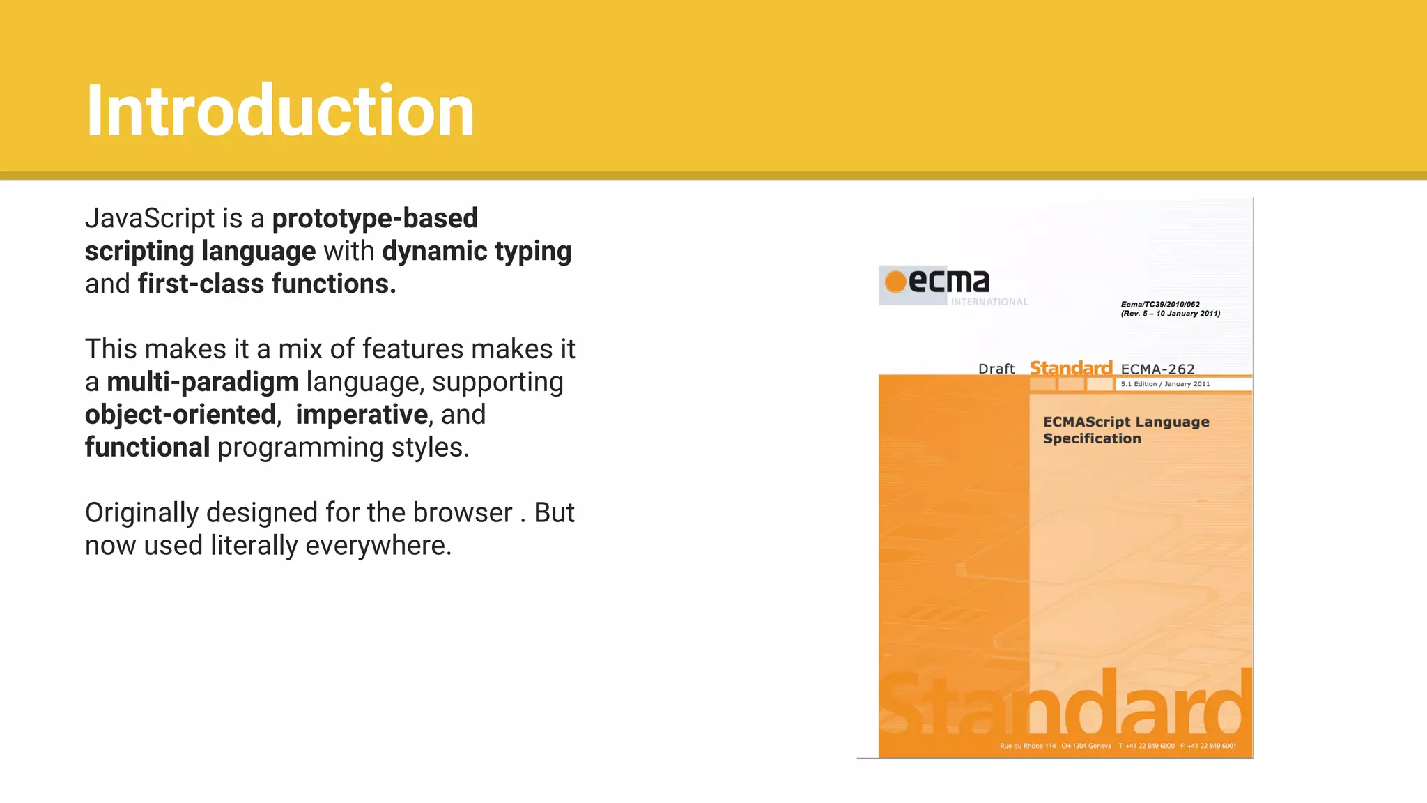 Introduction
JavaScript is a prototype-based
scripting language with dynamic typing
and first-class functions.
This makes it a mix of features makes it
a multi-paradigm language, supporting
object-oriented, imperative, and
functional programming styles.
Originally designed for the browser . But
now used literally everywhere.
 
