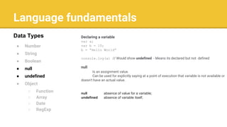 Language fundamentals
● Number
● String
● Boolean
● null
● undefined
● Object
○ Function
○ Array
○ Date
○ RegExp
Data Types Declaring a variable
var a;
var b = 10;
b = “Hello World”
console.log(a) // Would show undefined - Means its declared but not defined
null
Is an assignment value.
Can be used for explicitly saying at a point of execution that variable is not available or
doesn't have an actual value.
null absence of value for a variable;
undefined absence of variable itself;
 