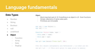 Language fundamentals
● Number
● String
● Boolean
● null
● undefined
● Object
○ Function
○ Array
○ Date
○ RegExp
Data Types Object
- Most important part of JS .Everything is an object in JS . Even Functions
- Simple collections of name-value pairs
- Primitives are immutable
var obj = new Object();
var obj = {};
function Person(name, age) {
this.name = name;
this.age = age;
}
var p1= new Person("John Doe", 24);
TIP: All object assignments are References . i.e when you do
var p2 = p1 // This will point to same place in memory
 
