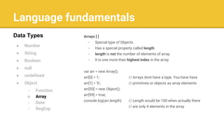 Language fundamentals
● Number
● String
● Boolean
● null
● undefined
● Object
○ Function
○ Array
○ Date
○ RegExp
Data Types Arrays [ ]
- Special type of Objects.
- Has a special property called length
- length is not the number of elements of array
- It is one more than highest index in the array
var arr = new Array();
arr[0] = 1; // Arrays dont have a type. You have have
arr[1] = ‘b’; // primitives or objects as array elements
arr[50] = new Object();
arr[99] = true;
console.log(arr.length) // Length would be 100 when actually there
// are only 4 elements in the array
 