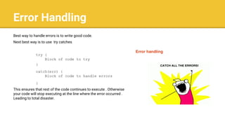 Error Handling
Best way to handle errors is to write good code.
Next best way is to use try catches
try {
Block of code to try
}
catch(err) {
Block of code to handle errors
}
This ensures that rest of the code continues to execute . Otherwise
your code will stop executing at the line where the error occurred .
Leading to total disaster.
 