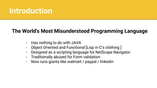 Introduction
The World's Most Misunderstood Programming Language
- Has nothing to do with JAVA
- Object Oriented and Functional [Lisp in C’s clothing ]
- Designed as a scripting language for NetScape Navigator
- Traditionally abused for Form validation
- Now runs giants like walmart / paypal / linkedin
 