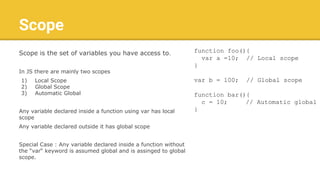 Scope
Scope is the set of variables you have access to.
In JS there are mainly two scopes
1) Local Scope
2) Global Scope
3) Automatic Global
Any variable declared inside a function using var has local
scope
Any variable declared outside it has global scope
Special Case : Any variable declared inside a function without
the “var“ keyword is assumed global and is assinged to global
scope.
function foo(){
var a =10; // Local scope
}
var b = 100; // Global scope
function bar(){
c = 10; // Automatic global
}
 