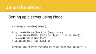 JS on the Server
Setting up a server using Node
var http = require('http');
http.createServer(function (req, res) {
res.writeHead(200, {'Content-Type': 'text/plain'});
res.end('Hello Worldn');
}).listen(1337, '127.0.0.1');
console.log('Server running at http://127.0.0.1:1337/');
 