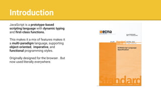 Introduction
JavaScript is a prototype-based
scripting language with dynamic typing
and first-class functions.
This makes it a mix of features makes it
a multi-paradigm language, supporting
object-oriented, imperative, and
functional programming styles.
Originally designed for the browser . But
now used literally everywhere.
 