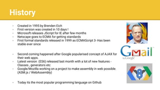 History
- Created in 1995 by Brenden Eich
- First version was created in 10 days !
- Microsoft releases JScript for IE after few months
- Netscape goes to ECMA for getting standards
- First formal standards released in 1999 as ECMAScript 3- Has been
stable ever since
- Second coming happened after Google popularised concept of AJAX for
their web apps.
- Latest version (ES6) released last month with a lot of new features -
Classes , generators etc
- Google/Mozilla working on a project to make assembly in web possible.
(ASM.js / WebAssembly)
- Today its the most popular programming language on Github
 