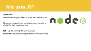 Who uses JS?
Server Side
Walmart.com,Paypal,Linked in, Apple were early adopters.
Now most companies are moving to node / something
similar for their content serving
IOT - JS is becoming the go to language
RealTime - We are launching chat soon built fully in node
 