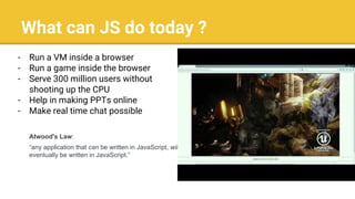 What can JS do today ?
- Run a VM inside a browser
- Run a game inside the browser
- Serve 300 million users without
shooting up the CPU
- Help in making PPTs online
- Make real time chat possible
Atwood's Law:
“any application that can be written in JavaScript, will
eventually be written in JavaScript.”
 