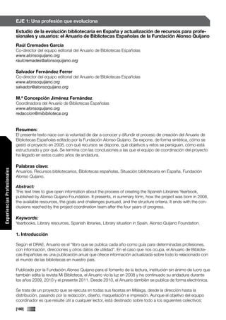 EJE 1: Una profesión que evoluciona

                             Estudio de la evolución bibliotecaria en España y actualización de recursos para profe-
                             sionales y usuarios: el Anuario de Bibliotecas Españolas de la Fundación Alonso Quijano
                             Raúl Cremades García
                             Co-director del equipo editorial del Anuario de Bibliotecas Españolas
                             www.alonsoquijano.org
                             raulcremades@alonsoquijano.org

                             Salvador Fernández Ferrer
                             Co-director del equipo editorial del Anuario de Bibliotecas Españolas
                             www.alonsoquijano.org
                             salvador@alonsoquijano.org

                             M.ª Concepción Jiménez Fernández
                             Coordinadora del Anuario de Bibliotecas Españolas
                             www.alonsoquijano.org
                             redaccion@mibiblioteca.org


                             Resumen:
                             El presente texto nace con la voluntad de dar a conocer y difundir el proceso de creación del Anuario de
                             Bibliotecas Españolas editado por la Fundación Alonso Quijano. Se expone, de forma sintética, cómo se
                             gestó el proyecto en 2008, con qué recursos se dispone, qué objetivos y retos se persiguen, cómo está
                             estructurado y por qué. Se termina con las conclusiones a las que el equipo de coordinación del proyecto
                             ha llegado en estos cuatro años de andadura.

                             Palabras clave:
Experiencias Profesionales




                             Anuarios, Recursos bibliotecarios, Bibliotecas españolas, Situación bibliotecaria en España, Fundación
                             Alonso Quijano.

                             Abstract:
                             This text tries to give open information about the process of creating the Spanish Libraries Yearbook,
                             published by Alonso Quijano Foundation. It presents, in summary form, how the project was born in 2008,
                             the available resources, the goals and challenges pursued, and the structure criteria. It ends with the con-
                             clusions reached by the project coordination team after the four years of progress.

                             Keywords:
                             Yearbooks, Library resources, Spanish libraries, Library situation in Spain, Alonso Quijano Foundation.

                             1. Introducción

                             Según el DRAE, Anuario es el “libro que se publica cada año como guía para determinadas profesiones,
                             con información, direcciones y otros datos de utilidad”. En el caso que nos ocupa, el Anuario de Bibliote-
                             cas Españolas es una publicación anual que ofrece información actualizada sobre todo lo relacionado con
                             el mundo de las bibliotecas en nuestro país.

                             Publicado por la Fundación Alonso Quijano para el fomento de la lectura, institución sin ánimo de lucro que
                             también edita la revista Mi Biblioteca, el Anuario vio la luz en 2008 y ha continuado su andadura durante
                             los años 2009, 2010 y el presente 2011. Desde 2010, el Anuario también se publica de forma electrónica.

                             Se trata de un proyecto que se ejecuta en todas sus facetas en Málaga, desde la dirección hasta la
                             distribución, pasando por la redacción, diseño, maquetación e impresión. Aunque el objetivo del equipo
                             coordinador es que resulte útil a cualquier lector, está destinado sobre todo a los siguientes colectivos:
                             [100]
 