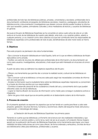 profesionales de todo tipo de bibliotecas públicas, privadas, universitarias y escolares; profesionales de la
documentación; profesores encargados de bibliotecas escolares; maestros y pedagogos; estudiantes de
biblioteconomía y documentación; investigadores que deseen conocer dónde pueden localizar la informa-
ción que necesitan; padres, animadores culturales y otros mediadores de lectura; y usuarios de bibliotecas
en general.

Así pues el Anuario de Bibliotecas Españolas se ha convertido en estos cuatro años de vida en un refe-
rente en el mundo de las bibliotecas de nuestro país debido, ante todo, a su carácter público, abierto a
cualquier persona; y a su creación como obra colectiva a la que han contribuido tanto los responsables de
bibliotecas españolas como profesionales de todo el país, beneficiándose de este modo todos al mismo
tiempo.

2. Objetivos

Para este proyecto se plantearon dos retos fundamentales:

- Dar a conocer la situación bibliotecaria en toda España, tanto en lo que se refiere a bibliotecas de titulari-
dad pública como privada.
- Facilitar una serie de recursos de utilidad para profesionales de la información y la documentación así
como para usuarios, investigadores, educadores y todo aquel que esté interesado en el acceso al conoci-
miento.

A partir de estos retos se definieron los objetivos específicos del Anuario:

- Ofrecer una herramienta que permita dar a conocer la realidad social y cultural de las bibliotecas en




                                                                                                                    Experiencias Profesionales
España.
- Dar a conocer cuál es la biblioteca o el recurso adecuado según las necesidades concretas de informa-
ción de cada persona.
- Ampliar la información que la ciudadanía tiene sobre las bibliotecas españolas mejorando su conocimien-
to a través de informes escritos por sus responsables.
- Contribuir al desarrollo personal de los ciudadanos a través del uso y conocimiento de lo que pueden
ofrecerles cada una de las bibliotecas.
- Lograr la máxima difusión de recursos de información como medio para conseguir ciudadanos activos e
integrados.
- Servir de guía a todo aquel que se encuentre perdido en el desbordante océano de la información.

3. Proceso de creación

En el presente apartado se exponen los aspectos que se han tenido en cuenta para llevar a cabo este
proyecto: gestación; recursos técnicos, humanos y económicos; diseño del esquema inicial; estructura y
organización; y metodología del trabajo.

         a) Gestación del Anuario de Bibliotecas Españolas: los primeros pasos

Teniendo en cuenta que las bibliotecas y el fomento de la lectura son dos realidades indisolubles y que
la biblioteca es un servicio público y como tal su razón de ser es el usuario, la Fundación Alonso Quijano
apostó por la publicación del Anuario de Bibliotecas Españolas como herramienta para lograr una mayor
visibilidad de estas instituciones así como para ofrecer, de forma ordenada y exhaustiva, una lista de recur-
sos bibliotecarios útiles para bibliotecas, profesionales y usuarios.



                                                                                                            [101]
 