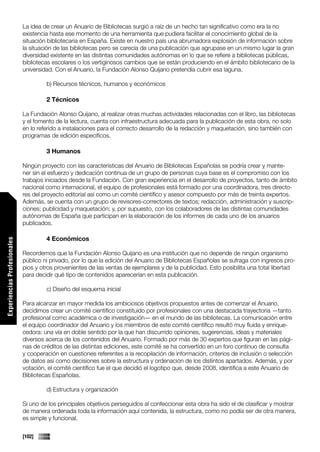 La idea de crear un Anuario de Bibliotecas surgió a raíz de un hecho tan significativo como era la no
                             existencia hasta ese momento de una herramienta que pudiera facilitar el conocimiento global de la
                             situación bibliotecaria en España. Existe en nuestro país una abrumadora explosión de información sobre
                             la situación de las bibliotecas pero se carecía de una publicación que agrupase en un mismo lugar la gran
                             diversidad existente en las distintas comunidades autónomas en lo que se refiere a bibliotecas públicas,
                             bibliotecas escolares o los vertiginosos cambios que se están produciendo en el ámbito bibliotecario de la
                             universidad. Con el Anuario, la Fundación Alonso Quijano pretendía cubrir esa laguna.

                                      b) Recursos técnicos, humanos y económicos

                                      2 Técnicos

                             La Fundación Alonso Quijano, al realizar otras muchas actividades relacionadas con el libro, las bibliotecas
                             y el fomento de la lectura, cuenta con infraestructura adecuada para la publicación de esta obra, no solo
                             en lo referido a instalaciones para el correcto desarrollo de la redacción y maquetación, sino también con
                             programas de edición específicos.

                                      3 Humanos

                             Ningún proyecto con las características del Anuario de Bibliotecas Españolas se podría crear y mante-
                             ner sin el esfuerzo y dedicación continua de un grupo de personas cuya base es el compromiso con los
                             trabajos iniciados desde la Fundación. Con gran experiencia en el desarrollo de proyectos, tanto de ámbito
                             nacional como internacional, el equipo de profesionales está formado por una coordinadora, tres directo-
                             res del proyecto editorial así como un comité científico y asesor compuesto por más de treinta expertos.
                             Además, se cuenta con un grupo de revisores-correctores de textos; redacción, administración y suscrip-
                             ciones; publicidad y maquetación; y, por supuesto, con los colaboradores de las distintas comunidades
                             autónomas de España que participan en la elaboración de los informes de cada uno de los anuarios
                             publicados.

                                      4 Económicos
Experiencias Profesionales




                             Recordemos que la Fundación Alonso Quijano es una institución que no depende de ningún organismo
                             público ni privado, por lo que la edición del Anuario de Bibliotecas Españolas se sufraga con ingresos pro-
                             pios y otros provenientes de las ventas de ejemplares y de la publicidad. Esto posibilita una total libertad
                             para decidir qué tipo de contenidos aparecerían en esta publicación.

                                      c) Diseño del esquema inicial

                             Para alcanzar en mayor medida los ambiciosos objetivos propuestos antes de comenzar el Anuario,
                             decidimos crear un comité científico constituido por profesionales con una destacada trayectoria —tanto
                             profesional como académica o de investigación— en el mundo de las bibliotecas. La comunicación entre
                             el equipo coordinador del Anuario y los miembros de este comité científico resultó muy fluida y enrique-
                             cedora: una vía en doble sentido por la que han discurrido opiniones, sugerencias, ideas y materiales
                             diversos acerca de los contenidos del Anuario. Formado por más de 30 expertos que figuran en las pági-
                             nas de créditos de las distintas ediciones, este comité se ha convertido en un foro continuo de consulta
                             y cooperación en cuestiones referentes a la recopilación de información, criterios de inclusión o selección
                             de datos así como decisiones sobre la estructura y ordenación de los distintos apartados. Además, y por
                             votación, el comité científico fue el que decidió el logotipo que, desde 2008, identifica a este Anuario de
                             Bibliotecas Españolas.
Comunicaciones




                                      d) Estructura y organización

                             Si uno de los principales objetivos perseguidos al confeccionar esta obra ha sido el de clasificar y mostrar
                             de manera ordenada toda la información aquí contenida, la estructura, como no podía ser de otra manera,
                             es simple y funcional.


                             [102]
 