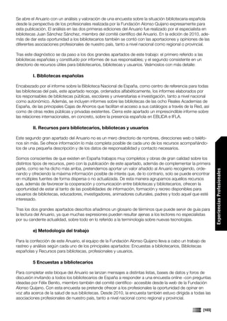Se abre el Anuario con un análisis y valoración de una encuesta sobre la situación bibliotecaria española
desde la perspectiva de los profesionales realizada por la Fundación Alonso Quijano expresamente para
esta publicación. El análisis en las dos primeras ediciones del Anuario fue realizado por el especialista en
bibliotecas Juan Sánchez Sánchez, miembro del comité científico del Anuario. En la edición de 2010, ade-
más de dar esta oportunidad a los bibliotecarios también se contó con las aportaciones y opiniones de las
diferentes asociaciones profesionales de nuestro país, tanto a nivel nacional como regional o provincial.

Tras este diagnóstico se da paso a los dos grandes apartados de este trabajo: el primero referido a las
bibliotecas españolas y constituido por informes de sus responsables; y el segundo consistente en un
directorio de recursos útiles para bibliotecarios, bibliotecas y usuarios. Veámoslos con más detalle:

         I. Bibliotecas españolas

Encabezado por el informe sobre la Biblioteca Nacional de España, como centro de referencia para todas
las bibliotecas del país, este apartado recoge, ordenados alfabéticamente, los informes elaborados por
los responsables de bibliotecas públicas, escolares y universitarias e investigación, tanto a nivel nacional
como autonómico. Además, se incluyen informes sobre las bibliotecas de las ocho Reales Academias de
España, de las principales Cajas de Ahorros que facilitan el acceso a sus catálogos a través de la Red, así
como de otras redes públicas y privadas existentes. Cierra este apartado un imprescindible informe sobre
las relaciones internacionales, en concreto, sobre la presencia española en EBLIDA e IFLA.

         II. Recursos para bibliotecarios, bibliotecas y usuarios

Este segundo gran apartado del Anuario no es un mero directorio de nombres, direcciones web o teléfo-
nos sin más. Se ofrece información lo más completa posible de cada uno de los recursos acompañándo-
los de una pequeña descripción y de los datos de responsabilidad y contacto necesarios.

Somos conscientes de que existen en España trabajos muy completos y obras de gran calidad sobre los
distintos tipos de recursos, pero con la publicación de este apartado, además de complementar la primera
parte, como se ha dicho más arriba, pretendemos aportar un valor añadido al Anuario recogiendo, orde-




                                                                                                                  Experiencias Profesionales
nando y ofreciendo la máxima información posible de interés que, de lo contrario, solo se puede encontrar
en múltiples fuentes de forma dispersa o no actualizada. De esta manera agrupamos aquellos recursos
que, además de favorecer la cooperación y comunicación entre bibliotecas y bibliotecarios, ofrecen la
oportunidad de estar al tanto de las posibilidades de información, formación y recreo disponibles para
usuarios de bibliotecas, educadores, investigadores, animadores culturales, padres y todo aquel que esté
interesado.

Tras los dos grandes apartados descritos añadimos un glosario de términos que puede servir de guía para
la lectura del Anuario, ya que muchas expresiones pueden resultar ajenas a los lectores no especialistas
por su candente actualidad, sobre todo en lo referido a la terminología sobre nuevas tecnologías.

         e) Metodología del trabajo

Para la confección de este Anuario, el equipo de la Fundación Alonso Quijano lleva a cabo un trabajo de
rastreo y análisis según cada uno de los principales apartados: Encuestas a bibliotecarios, Bibliotecas
españolas y Recursos para bibliotecas, profesionales y usuarios.

         5 Encuestas a bibliotecarios

Para completar este bloque del Anuario se lanzan mensajes a distintas listas, bases de datos y foros de
                                                                                                                  Comunicaciones




discusión invitando a todos los bibliotecarios de España a responder a una encuesta online -con preguntas
ideadas por Félix Benito, miembro también del comité científico- accesible desde la web de la Fundación
Alonso Quijano. Con esta encuesta se pretende ofrecer a los profesionales la oportunidad de opinar en
voz alta acerca de la salud de sus bibliotecas. Desde 2010, la encuesta también estuvo dirigida a todas las
asociaciones profesionales de nuestro país, tanto a nivel nacional como regional y provincial.

                                                                                                          [103]
 