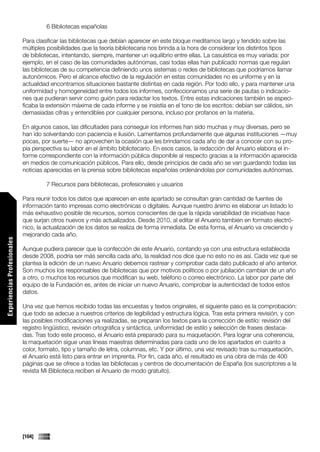 6 Bibliotecas españolas

                             Para clasificar las bibliotecas que debían aparecer en este bloque meditamos largo y tendido sobre las
                             múltiples posibilidades que la teoría bibliotecaria nos brinda a la hora de considerar los distintos tipos
                             de bibliotecas, intentando, siempre, mantener un equilibrio entre ellas. La casuística es muy variada: por
                             ejemplo, en el caso de las comunidades autónomas, casi todas ellas han publicado normas que regulan
                             las bibliotecas de su competencia definiendo unos sistemas o redes de bibliotecas que podríamos llamar
                             autonómicos. Pero el alcance efectivo de la regulación en estas comunidades no es uniforme y en la
                             actualidad encontramos situaciones bastante distintas en cada región. Por todo ello, y para mantener una
                             uniformidad y homogeneidad entre todos los informes, confeccionamos una serie de pautas o indicacio-
                             nes que pudieran servir como guión para redactar los textos. Entre estas indicaciones también se especi-
                             ficaba la extensión máxima de cada informe y se insistía en el tono de los escritos: debían ser cálidos, sin
                             demasiadas cifras y entendibles por cualquier persona, incluso por profanos en la materia.

                             En algunos casos, las dificultades para conseguir los informes han sido muchas y muy diversas, pero se
                             han ido solventando con paciencia e ilusión. Lamentamos profundamente que algunas instituciones —muy
                             pocas, por suerte— no aprovechen la ocasión que les brindamos cada año de dar a conocer con su pro-
                             pia perspectiva su labor en el ámbito bibliotecario. En esos casos, la redacción del Anuario elabora el in-
                             forme correspondiente con la información pública disponible al respecto gracias a la información aparecida
                             en medios de comunicación públicos. Para ello, desde principios de cada año se van guardando todas las
                             noticias aparecidas en la prensa sobre bibliotecas españolas ordenándolas por comunidades autónomas.

                                      7 Recursos para bibliotecas, profesionales y usuarios

                             Para reunir todos los datos que aparecen en este apartado se consultan gran cantidad de fuentes de
                             información tanto impresas como electrónicas o digitales. Aunque nuestro ánimo es elaborar un listado lo
                             más exhaustivo posible de recursos, somos conscientes de que la rápida variabilidad de iniciativas hace
                             que surjan otros nuevos y más actualizados. Desde 2010, al editar el Anuario también en formato electró-
                             nico, la actualización de los datos se realiza de forma inmediata. De esta forma, el Anuario va creciendo y
                             mejorando cada año.
Experiencias Profesionales




                             Aunque pudiera parecer que la confección de este Anuario, contando ya con una estructura establecida
                             desde 2008, podría ser más sencilla cada año, la realidad nos dice que no esto no es así. Cada vez que se
                             plantea la edición de un nuevo Anuario debemos rastrear y comprobar cada dato publicado el año anterior.
                             Son muchos los responsables de bibliotecas que por motivos políticos o por jubilación cambian de un año
                             a otro, o muchos los recursos que modifican su web, teléfono o correo electrónico. La labor por parte del
                             equipo de la Fundación es, antes de iniciar un nuevo Anuario, comprobar la autenticidad de todos estos
                             datos.

                             Una vez que hemos recibido todas las encuestas y textos originales, el siguiente paso es la comprobación:
                             que todo se adecue a nuestros criterios de legibilidad y estructura lógica. Tras esta primera revisión, y con
                             las posibles modificaciones ya realizadas, se preparan los textos para la corrección de estilo: revisión del
                             registro lingüístico, revisión ortográfica y sintáctica, uniformidad de estilo y selección de frases destaca-
                             das. Tras todo este proceso, el Anuario está preparado para su maquetación. Para lograr una coherencia,
                             la maquetación sigue unas líneas maestras determinadas para cada uno de los apartados en cuanto a
                             color, formato, tipo y tamaño de letra, columnas, etc. Y por último, una vez revisado tras su maquetación,
                             el Anuario está listo para entrar en imprenta. Por fin, cada año, el resultado es una obra de más de 400
                             páginas que se ofrece a todas las bibliotecas y centros de documentación de España (los suscriptores a la
                             revista Mi Biblioteca reciben el Anuario de modo gratuito).
Comunicaciones




                             [104]
 