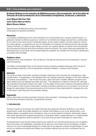 EJE 1: Una profesión que evoluciona

                             El efecto Bolonia en los estudios de Biblioteconomía y Documentación de la Facultad de
                             Ciencias de la Documentación de la Universidad Complutense. Evolución y valoración
                             Juan Miguel Sánchez Vigil
                             Juan Carlos Marcos Recio
                             María Olivera Zaldua

                             Departamento de Biblioteconomía y Documentación
                             Universidad Complutense de Madrid

                             Resumen:
                             Los estudios de Biblioteconomía y Documentación en la Universidad viven una gran transformación. La
                             aplicación del plan de Bolonia supone un cambio en los métodos de trabajo para alumnos y profesorado.
                             En los últimos cinco años se han modificado planes, se han creado masters y se han puesto en marcha
                             los nuevos grados. La experiencia se vive con intensidad, sin embargo las valoraciones han sido escasas
                             hasta el momento. Es objeto de este trabajo conocer, con carácter general, la opinión de los estudiantes
                             de la Facultad de Ciencias de la Documentación sobre la evolución, los nuevos retos para responder a la
                             demanda social y la formación de los responsables de la gestión de unidades de información, planificación
                             y/o análisis documentales.

                             Palabras clave:
                             Biblioteconomía, Documentación, Plan de Bolonia, Facultad de Ciencias de la Documentación, Universi-
                             dad Complutense.

                             The Effects of the Bologna Plan on the Study of Library and Documentation Sciences at the Faculty of
                             Documentation Sciences, of the Complutense University of Madrid. Evolution and Evaluation
Experiencias Profesionales




                             Abstract:
                             The study of Library, Information and Documentation Sciences at the University are undergoing a major
                             transformation. The application of the Bologna Plan has imposed important changes on the work methods
                             of students and professors. Over the last five years, plans have been modified, Masters programs have
                             been created and new degrees have been launched. The experience is indeed an intense one, although
                             few evaluations have been carried out to date. It is the object of this study to discover the general opinions
                             of the students of the Faculty of Information and Documentation Sciences as to its evolution, the new cha-
                             llenges for responding to the social demands and the training of those responsible for managing the units
                             of information, planning and/or documentary analysis.

                             Keywords:
                             Library, Information and Documentation Sciences, Documentation, The Bologna Plan, Faculty of Informa-
                             tion and Documentation Sciences, Complutense University

                             1. Introducción

                             Vivimos inmersos en el proceso de cambio derivado de la aplicación del plan de Bolonia, y por ello la
                             aproximación a este tema debe realizarse con cautela. Este trabajo es una vía de acercamiento y una
                             reflexión global, susceptible de ser matizada en cada uno de los aspectos tratados, obviamente sujeta a
                             toda crítica derivada de la experiencia personal. La valoración debe o puede hacerse en un doble sentido:
Comunicaciones




                             una mirada retrospectiva hacia la evolución y otra hacia el futuro para contemplar los nuevos retos.

                             El planteamiento inicial de este trabajo observa que cada vez son más frecuentes temas como la gestión
                             del conocimiento, las habilidades y actitudes de los alumnos, la formación de los formadores y el desa-
                             rrollo de una nueva metodología basada en el desarrollo de los espacios virtuales de aprendizaje. En este
                             entorno es donde se encuadra este trabajo que considera además que alumnos y profesores han de
                             [106]
 