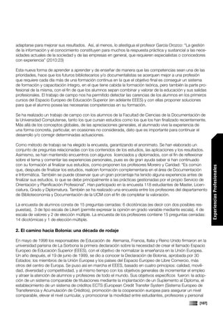 adaptarse para mejorar sus resultados. Así, al menos, lo atestigua el profesor García Orozco: “La gestión
de la información y el conocimiento constituyen para muchos la respuesta práctica y sustancial a las nece-
sidades actuales de la sociedad y de las empresas en general, que requieren especialistas o conocedores
con experiencia” (2010:23)

Esta nueva forma de aprender a aprender y de enseñar de manera que las competencias sean una de las
prioridades, hace que los futuros bibliotecarios y/o documentalistas se acerquen mejor a una profesión
que requiere cada día más de una formación continua en la que el objetivo final es conseguir un sistema
de formación y capacitación íntegro, en el que tiene cabida la formación teórica, pero también la parte pro-
fesional de la misma, con el fin de que los alumnos sepan combinar y valorar de la educación y sus salidas
profesionales. El trabajo de campo nos ha permitido detectar las carencias de los alumnos en los primeros
cursos del Espacio Europeo de Educación Superior (en adelante EEES) y con ellas proponer soluciones
para que el alumno posea las necesarias competencias en su formación.

Se ha realizado un trabajo de campo con los alumnos de la Facultad de Ciencias de la Documentación de
la Universidad Complutense, tanto los que cursan estudios como los que los han finalizado recientemente.
Más allá de los conceptos globales, de las apreciaciones generales, el alumnado vive la experiencia de
una forma concreta, particular, en ocasiones no considerada, dato que es importante para continuar el
desarrollo y/o corregir determinadas actuaciones.

Como método de trabajo se ha elegido la encuesta, garantizando el anonimato. Se han elaborado un
conjunto de preguntas relacionadas con los contenidos de los estudios, las aplicaciones y los resultados.
Asimismo, se han mantenido encuentros con algunos licenciados y diplomados, con el fin de reflexionar
sobre el tema y comentar las experiencias personales, pues es de gran ayuda saber si han continuado
con su formación al finalizar sus estudios, como proponen los profesores Moreiro y Caridad: “Es común




                                                                                                               Experiencias Profesionales
que, después de finalizar los estudios, realicen formación complementaria en el área de Documentación
e Informática. También se puede observar que un gran porcentaje ha tenido alguna experiencia antes de
finalizar sus estudios, lo que se debe principalmente a las prácticas gestionadas por el propio Servicio de
Orientación y Planificación Profesional”. Han participado en la encuesta 118 estudiantes de Master, Licen-
ciatura, Grado y Diplomatura. También se ha realizado una encuesta entre los profesores del departamento
de Biblioteconomía y Documentación de la UCM con el fin de completar la valoración.

La encuesta de alumnos consta de 15 preguntas cerradas: 6 dicotónicas (es decir con dos posibles res-
puestas), 3 de tipo escala de Likert (permite expresar la opinión en grado variable mediante escala), 4 de
escala de valores y 2 de elección múltiple. La encuesta de los profesores contiene 15 preguntas cerradas:
14 dicotómicas y 1 de elección múltiple.

2. El camino hacia Bolonia: una década de rodaje

En mayo de 1998 los responsables de Educación de Alemania, Francia, Italia y Reino Unido firmaron en la
universidad parisina de La Sorbona la primera declaración sobre la necesidad de crear el llamado Espacio
Europeo de Educación Superior (EEES), con el objetivo de normalizar la enseñanza en la Unión Europea.
Un año después, el 19 de junio de 1999, se dio a conocer la Declaración de Bolonia, aprobada por 30
Estados: los miembros de la Unión Europea y los países del Espacio Europeo de Libre Comercio, más
otros del centro de Europa. Se puso así en marcha el EEES, basado en cuatro principios: calidad, movili-
                                                                                                               Comunicaciones




dad, diversidad y competitividad, y al mismo tiempo con los objetivos generales de incrementar el empleo
y atraer la atención de alumnos y profesores de todo el mundo. Sus objetivos específicos fueron: la adop-
ción de un sistema comparable de titulaciones mediante la implantación de un Suplemento al Diploma, el
establecimiento de un sistema de créditos ECTS (European Credit Transfer System (Sistema Europeo de
Transferencia y Acumulación de Créditos), promoción de la cooperación europea para asegurar un nivel
comparable, elevar el nivel curricular, y promocionar la movilidad entre estudiantes, profesores y personal
                                                                                                       [107]
 