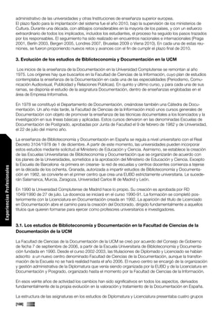 administrativo de las universidades y otras Instituciones de enseñanza superior europea.
                             El plazo fijado para la implantación del sistema fue el año 2010, bajo la supervisión de los ministerios de
                             Cultura. Durante una década, con altibajos considerables en la mayoría de los países, y con un esfuerzo
                             extraordinario de todos los implicados, incluidos los estudiantes, el proceso ha seguido los pasos trazados
                             por los responsables. El seguimiento ha sido realizado en encuentros nacionales e internacionales (Praga
                             2001, Berlín 2003, Bergen 2005, Londres 2007, Bruselas 2009 o Viena 2010). En cada una de estas reu-
                             niones, se fueron proponiendo nuevos retos y avances con el fin de cumplir el plazo final de 2010.

                             3. Evolución de los estudios de Biblioteconomía y Documentación en la UCM

                              Los inicios de la enseñanza de la Documentación en la Universidad Complutense se remontan al año
                             1975. Los orígenes hay que buscarlos en la Facultad de Ciencias de la Información, cuyo plan de estudios
                             contemplaba la enseñanza de la Documentación en cada una de las especialidades (Periodismo, Comu-
                             nicación Audiovisual, Publicidad y Relaciones Públicas). En quinto y último curso, y para cada una de sus
                             ramas, se disponía el estudio de la asignatura Documentación, dentro de enseñanzas englobadas en el
                             área de Empresa Informativa.

                             En 1978 se constituyó el Departamento de Documentación, creándose también una Cátedra de Docu-
                             mentación. Un año más tarde, la Facultad de Ciencias de la Información inició unos cursos generales de
                             Documentación con objeto de promover la enseñanza de las técnicas documentales a los licenciados y la
                             investigación en sus líneas básicas y aplicadas. Estos cursos derivaron en las denominadas Escuelas de
                             Documentación de Postgrado, aprobadas por Junta de Facultad el 9 de febrero de 1982 y de Universidad,
                             el 22 de julio del mismo año.

                             La enseñanza de Biblioteconomía y Documentación en España se regula a nivel universitario con el Real
                             Decreto 3104/1978 de 1 de diciembre. A partir de este momento, las universidades pueden incorporar
                             estos estudios mediante solicitud al Ministerio de Educación y Ciencia. Asimismo, se establece la creación
                             de las Escuelas Universitarias de Biblioteconomía y Documentación que se organizarán de acuerdo con
                             los planes de la Universidades, sometidos a la aprobación del Ministerio de Educación y Ciencia. Excepto
                             la Escuela de Barcelona -la primera en crearse- la red de escuelas y centros docentes comienza a tejerse
Experiencias Profesionales




                             en la década de los ochenta. Granada, autorizada a impartir estudios de Biblioteconomía y Documenta-
                             ción en 1982, se convierte en el primer centro que crea una EUBD estrictamente universitaria. Le sucede-
                             rán Salamanca, Murcia, Zaragoza, Universidad Carlos III de Madrid y León.

                             En 1990 la Universidad Complutense de Madrid hace lo propio. Su creación es aprobada por RD
                             1049/1990 de 27 de julio. La docencia se iniciará en el curso 1990-91. La formación se completó pos-
                             teriormente con la Licenciatura en Documentación creada en 1992. La aparición del título de Licenciado
                             en Documentación abre el camino para la creación del Doctorado, dirigido fundamentalmente a aquellos
                             títulos que quieren formarse para ejercer como profesores universitarios e investigadores.


                             3.1. Los estudios de Biblioteconomía y Documentación en la Facultad de Ciencias de la
                             Documentación de la UCM

                             La Facultad de Ciencias de la Documentación de la UCM se creó por acuerdo del Consejo de Gobierno
                             de fecha 7 de septiembre de 2006, a partir de la Escuela Universitaria de Biblioteconomía y Documenta-
                             ción fundada en 1990. Desde el curso 2002-2003, las titulaciones de Diplomado y Licenciado se habían
                             adscrito a un nuevo centro denominado Facultad de Ciencias de la Documentación, aunque la transfor-
                             mación de la Escuela no se hará realidad hasta el año 2006. El nuevo centro se encargó de la organización
                             y gestión administrativa de la Diplomatura que venía siendo organizada por la EUBD y de la Licenciatura en
Comunicaciones




                             Documentación y Posgrado, organizado hasta el momento por la Facultad de Ciencias de la Información.

                             En esos veinte años de actividad los cambios han sido significativos en todos los aspectos, derivados
                             fundamentalmente de la propia evolución en la valoración y tratamiento de la Documentación en España.

                             La estructura de las asignaturas en los estudios de Diplomatura y Licenciatura presentaba cuatro grupos
                             [108]
 