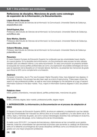 EJE 1: Una profesión que evoluciona

                 Reflexiones de disciplina. Menciones de grado como estrategia
                 de expansión de la Información y la Documentación.
                 López-Borrull, Alexandre
                 Professor dels Estudis de Ciències de la Informació i la Comunicació. Universitat Oberta de Catalunya.
                 alopezbo@uoc.edu

                 Ortoll Espinet, Eva
                 Professora dels Estudis de Ciències de la Informació i la Comunicació. Universitat Oberta de Catalunya.
                 eortoll@uoc.edu

                 Sanz Martos, Sandra
                 Professora dels Estudis de Ciències de la Informació i la Comunicació. Universitat Oberta de Catalunya.
                 ssanzm@uoc.edu

                 Cobarsí Morales, Josep
                 Professor dels Estudis de Ciències de la Informació i la Comunicació. Universitat Oberta de Catalunya
                 jcobarsi@uoc.edu

                 Resumen:
                 El nuevo Espacio Europeo de Educación Superior ha conllevado que las universidades hayan diseña-
                 do nuevos grados. En la disciplina de la Información y la Documentación este proceso ha sido utilizado
                 también para una reflexión interna y una cierta reconversión. En esta comunicación se presenta también
                 la búsqueda de nuevos perfiles profesionales así como una exploración de posibles estrategias de futuro
                 para la expansión de la disciplina en el mercado laboral. Asimismo, se presentan les menciones de grado
                 que ofrece la UOC como complemento a la titulación.

                 Abstract:
                 European Universities, due to The new European Higher Education Area, have designed new degrees. In
                 Information Science, this process has also been seen as a kind of restructuring. These paper shows the
                 search of new professional profiles, as well as new future strategies for the discipline as a way of expand
                 Information Science in the labor market. Thus, majors in Information Science degrees in UOC are presen-
                 ted.

                 Palabras clave:
                 EEES, grados universitarios, mercado laboral, perfiles profesionales, menciones de grado

                 Keywords:
                 EHEA, university degree, labor market, professional profile, degree majors

                 1. INTRODUCCIÓN. La Información y la Documentación en el proceso de adaptación al
                 EEES

                 El Espacio Europeo de Educación Superior (EEES, de ahora en adelante) y la adaptación que han debido
                 hacer las Universidades han marcado los últimos años en el mundo académico y no sólo dentro de él. De-
                 cretos, leyes y memorias de grado, así como nuevas metodologías docentes más centradas en el alumno,
Comunicaciones




                 han formado parte del paisaje, como materia prima de las Universidades.

                 A medio curso 2010-2011, la mayoría de licenciaturas y diplomaturas se han convertido ya en grados.
                 Además, todas las universidades han aprovechado el proceso para aumentar su catálogo de titulaciones,
                 tanto en lo referente a la emergencia de nuevas disciplinas científicas como a la introducción de nuevos
                 grados con una mayor proyección profesional.
                 [10]
 