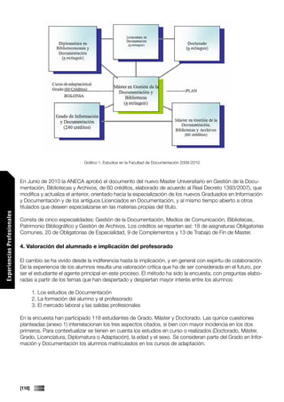 Gráfico 1. Estudios en la Facultad de Documentación 2009-2010



                             En Junio de 2010 la ANECA aprobó el documento del nuevo Master Universitario en Gestión de la Docu-
                             mentación, Bibliotecas y Archivos, de 60 créditos, elaborado de acuerdo al Real Decreto 1393/2007), que
                             modifica y actualiza el anterior, orientado hacia la especialización de los nuevos Graduados en Información
                             y Documentación y de los antiguos Licenciados en Documentación, y al mismo tiempo abierto a otros
                             titulados que deseen especializarse en las materias propias del título.
Experiencias Profesionales




                             Consta de cinco especialidades: Gestión de la Documentación, Medios de Comunicación, Bibliotecas,
                             Patrimonio Bibliográfico y Gestión de Archivos. Los créditos se reparten así: 18 de asignaturas Obligatorias
                             Comunes, 20 de Obligatorias de Especialidad, 9 de Complementos y 13 de Trabajo de Fin de Master.

                             4. Valoración del alumnado e implicación del profesorado

                             El cambio se ha vivido desde la indiferencia hasta la implicación, y en general con espíritu de colaboración.
                             De la experiencia de los alumnos resulta una valoración crítica que ha de ser considerada en el futuro, por
                             ser el estudiante el agente principal en este proceso. El método ha sido la encuesta, con preguntas elabo-
                             radas a partir de los temas que han despertado y despiertan mayor interés entre los alumnos:

                                     1. Los estudios de Documentación
                                     2. La formación del alumno y el profesorado
                                     3. El mercado laboral y las salidas profesionales

                             En la encuesta han participado 118 estudiantes de Grado, Máster y Doctorado. Las quince cuestiones
                             planteadas (anexo 1) interrelacionan los tres aspectos citados, si bien con mayor incidencia en los dos
                             primeros. Para contextualizar se tienen en cuenta los estudios en curso o realizados (Doctorado, Máster,
                             Grado, Licenciatura, Diplomatura o Adaptación), la edad y el sexo. Se consideran parte del Grado en Infor-
Comunicaciones




                             mación y Documentación los alumnos matriculados en los cursos de adaptación.




                             [110]
 
