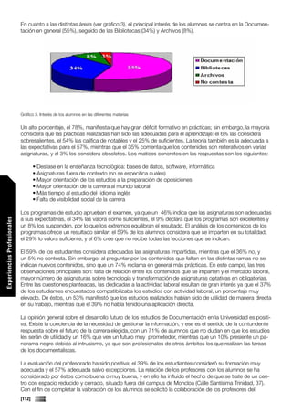 En cuanto a las distintas áreas (ver gráfico 3), el principal interés de los alumnos se centra en la Documen-
                             tación en general (55%), seguido de las Bibliotecas (34%) y Archivos (8%).




                             Gráfico 3. Interés de los alumnos en las diferentes materias


                             Un alto porcentaje, el 78%, manifiesta que hay gran déficit formativo en prácticas; sin embargo, la mayoría
                             considera que las prácticas realizadas han sido las adecuadas para el aprendizaje: el 6% las considera
                             sobresalientes, el 54% las califica de notables y el 25% de suficientes. La teoría también es la adecuada a
                             las expectativas para el 57%, mientras que el 35% comenta que los contenidos son reiterativos en varias
                             asignaturas, y el 3% los considera obsoletos. Los matices concretos en las respuestas son los siguientes:

                                     • Desfase en la enseñanza tecnológica: bases de datos, software, informática
                                     • Asignaturas fuera de contexto (no se especifica cuales)
                                     • Mayor orientación de los estudios a la preparación de oposiciones
                                     • Mayor orientación de la carrera al mundo laboral
                                     • Más tiempo al estudio del idioma inglés
                                     • Falta de visibilidad social de la carrera

                             Los programas de estudio aprueban el examen, ya que un 46% indica que las asignaturas son adecuadas
                             a sus expectativas, el 34% las valora como suficientes, el 9% declara que los programas son excelentes y
Experiencias Profesionales




                             un 8% los suspenden, por lo que los extremos equilibran el resultado. El análisis de los contenidos de los
                             programas ofrece un resultado similar: el 59% de los alumnos considera que se imparten en su totalidad,
                             el 29% lo valora suficiente, y el 6% cree que no recibe todas las lecciones que se indican.

                             El 59% de los estudiantes considera adecuadas las asignaturas impartidas, mientras que el 36% no, y
                             un 5% no contesta. Sin embargo, al preguntar por los contenidos que faltan en las distintas ramas no se
                             indican nuevos contenidos, sino que un 74% reclama en general más prácticas. En este campo, las tres
                             observaciones principales son: falta de relación entre los contenidos que se imparten y el mercado laboral,
                             mayor número de asignaturas sobre tecnología y transformación de asignaturas optativas en obligatorias.
                             Entre las cuestiones planteadas, las dedicadas a la actividad laboral resultan de gran interés ya que el 37%
                             de los estudiantes encuestados compatibilizaba los estudios con actividad laboral, un porcentaje muy
                             elevado. De éstos, un 53% manifestó que los estudios realizados habían sido de utilidad de manera directa
                             en su trabajo, mientras que el 39% no había tenido una aplicación directa.

                             La opinión general sobre el desarrollo futuro de los estudios de Documentación en la Universidad es positi-
                             va. Existe la conciencia de la necesidad de gestionar la información, y ese es el sentido de la contundente
                             respuesta sobre el futuro de la carrera elegida, con un 71% de alumnos que no dudan en que los estudios
                             les serán de utilidad y un 16% que ven un futuro muy prometedor, mientras que un 10% presiente un pa-
                             norama negro debido al intrusismo, ya que son profesionales de otros ámbitos los que realizan las tareas
                             de los documentalistas.
Comunicaciones




                             La evaluación del profesorado ha sido positiva; el 39% de los estudiantes consideró su formación muy
                             adecuada y el 57% adecuada salvo excepciones. La relación de los profesores con los alumnos se ha
                             considerado por éstos como buena o muy buena, y en ello ha influido el hecho de que se trate de un cen-
                             tro con espacio reducido y cerrado, situado fuera del campus de Moncloa (Calle Santísima Trinidad, 37).
                             Con el fin de completar la valoración de los alumnos se solicitó la colaboración de los profesores del
                             [112]
 
