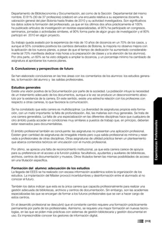 Departamento de Biblioteconomía y Documentación, así como de la Sección Departamental del mismo
nombre. El 81% (30 de 37 profesores) colaboró en una encuesta relativa a su experiencia docente, la
valoración general del plan Bolonia hasta finales de 2010 y su actividad investigadora. Son significativos
los datos sobre la formación del profesorado, ya que en los últimos dos años prácticamente el 100%
ha publicado artículos de investigación en revistas especializadas, el 95% ha participado en congresos,
seminarios, jornadas o actividades similares, el 90% forma parte de algún grupo de investigación y el 80%
participó en 2010 en algún proyecto.

Su trabajo queda avalado por la experiencia de más de 10 años de docencia en un 70% de los casos, y
aunque el 55% considera positivos los cambios derivados de Bolonia, la mayoría no observa mejora con
la aplicación de los nuevos planes, a pesar de que el tiempo de dedicación ha aumentado considerable-
mente (el 70% manifiesta dedicar más horas a la preparación de clases y a la atención de los alumnos).
Por otra parte, un 60% se ha visto obligado a ampliar la docencia, y un porcentaje mínimo ha cambiado de
asignatura al aprobarse los nuevos planes.

5. Conclusiones y perspectivas de futuro

Se han elaborado conclusiones en las tres áreas con los comentarios de los alumnos: los estudios genera-
les, la formación del alumno y las salidas profesionales.

Estudios generales
Existe una visión positiva de la Documentación por parte de la sociedad. La población intuye la necesidad
de un tratamiento adecuado de los documentos, aunque a la vez se produce un desconocimiento abso-
luto por la existencia de la carrera. En este sentido, existe una estrecha relación con los profesores con
respecto a otras carreras, lo que favorece la comunicación.

Se ha constatado que esta carrera es multidisciplinar. La diversidad de asignaturas propicia esta forma-
ción, con un matiz importante: la falta de profundización. Así, las materias son muy generales. Se trata de
una carrera generalista. La falta de una especialización en las diferentes disciplinas hace que cualquiera de
otro ámbito pueda acceder en condiciones muy similares a puestos de trabajo que, en principio, deberían




                                                                                                                 Experiencias Profesionales
estar reservados para documentalistas.

El ámbito profesional también es concluyente: las asignaturas no presentan una aplicación profesional.
Existen gran cantidad de asignaturas de innegable interés pero cuya salida profesional es mínima y reser-
vada a profesionales de otras disciplinas. Otras asignaturas de utilidad práctica tienen un planteamiento
que abarca contenidos teóricos sin vinculación con el mundo profesional.

Por último, se aprecia una falta de reconocimiento institucional, ya que esta carrera carece de apoyos
para su preferencia en el acceso a la función pública: facultativos, ayudantes y auxiliares de bibliotecas,
archivos, centros de documentación y museos. Otros titulados tienen las mismas posibilidades de acceso
sin una titulación específica.

Formación del alumno: adecuación de los estudios
La llegada del EEES se ha realizado con escasa información académica sobre la organización de los
estudios. La implantación del Máster provocó incertidumbres y desinformación entre el alumnado al no
conocer el futuro.

También los datos indican que esta es la única carrera que capacita profesionalmente para realizar una
gestión adecuada de bibliotecas, archivos y centros de documentación. Sin embargo, son las academias
especializadas las que se encargan de formar a los futuros profesionales que se van a hacer cargo de
                                                                                                                 Comunicaciones




estos centros.

En el desarrollo profesional se descubrió que el constante cambio requiere una formación prácticamente
permanente por parte de los profesionales. Asimismo, se requiere una mayor formación en nuevas tecno-
logías, en las que se piden más prácticas con sistemas de gestión bibliotecaria y gestión documental en
uso. Es imprescindible conocer los gestores de información digital.
                                                                                                         [113]
 