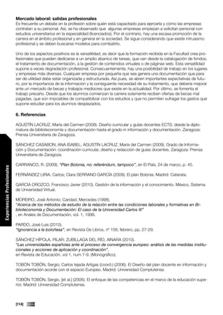 Mercado laboral: salidas profesionales
                             Es frecuente un debate en la profesión sobre quién está capacitado para ejercerla y cómo las empresas
                             contratan a su personal. Así, se ha observado que algunas empresas empiezan a solicitan personal con
                             estudios universitarios en la especialidad (licenciados). Por el contrario, hay una escasa promoción de la
                             carrera en el ámbito profesional y en general en la sociedad. Se sigue considerando que existe intrusismo
                             profesional y se deben buscarse modelos para combatirlo.

                             Uno de los aspectos positivos es la versatilidad, es decir que la formación recibida en la Facultad crea pro-
                             fesionales que pueden dedicarse a un amplio abanico de tareas, que van desde la catalogación de fondos,
                             el tratamiento de documentación, a la gestión de contenidos virtuales o de páginas web. Esta versatilidad
                             supone a veces degradación profesional. Consecuentemente, hay una posibilidad de trabajo en los lugares
                             y empresas más diversas. Cualquier empresa por pequeña que sea genera una documentación que para
                             ser de utilidad debe estar organizada y estructurada. Así pues, se abren importantes expectativas de futu-
                             ro, por la importancia de la información y la consiguiente necesidad de su tratamiento, que debería mejorar
                             ante un mercado de becas y trabajos mediocres que existe en la actualidad. Por último, se fomenta el
                             trabajo precario. Desde que los alumnos comienzan la carrera solamente reciben ofertas de becas mal
                             pagadas, que son imposibles de compatibilizar con los estudios y que no permiten sufragar los gastos que
                             supone estudiar para los alumnos desplazados.

                             6. Referencias

                             AGUSTÍN LACRUZ, María del Carmen (2008). Diseño curricular y guías docentes ECTS: desde la diplo-
                             matura de biblioteconomía y documentación hasta el grado in información y documentación. Zaragoza:
                             Prensa Universitaria de Zaragoza.

                             SÁNCHEZ CASABON; ANA ISABEL; AGUSTÍN LACRUZ, María del Carmen (2009). Grado de Informa-
                             ción y Documentación: coordinación curricular, diseño y redacción de guías docentes. Zaragoza: Prensa
                             Universitaria de Zaragoza.

                             CARRANCO, R. (2009). “Plan Bolonia, no: referéndum, tampoco”, en El País, 24 de marzo, p. 45.
Experiencias Profesionales




                             FERNÁNDEZ LIRIA, Carlos; Clara SERRANO GARCÍA (2009). El plan Bolonia. Madrid: Catarata.

                             GARCÍA OROZCO, Francisco Javier (2010). Gestión de la información y el conocimiento. México, Sistema
                             de Universidad Virtual.

                             MOREIRO, José Antonio; Caridad, Mercedes (1998).
                             “Acerca de los métodos de estudio de la relación entre las condiciones laborales y formativas en Bi-
                             blioteconomía y Documentación: El caso de la Universidad Carlos III”
                             , en Anales de Documentación, vol. 1, 1998.

                             PARDO, José Luis (2010).
                             “Ignorancia a la boloñesa”, en Revista De Libros, nº 158, febrero, pp. 27-29.

                             SÁNCHEZ HÍPOLA, PILAR; ZUBILLAGA DEL RÍO, AINARA (2010).
                             “Las universidades españolas ante el proceso de convergencia europeo: análisis de las medidas institu-
                             cionales y acciones de aplicación y coordinación”,
                             en Revista de Educación, vol 1, num 7-9. (Monográfico).

                             TOBÓN TOBÓN, Sergio; Carlos tejada Artigas (coord.) (2006). El Diseño del plan docente en información y
Comunicaciones




                             documentación acorde con el espacio Europeo. Madrid: Universidad Complutense.

                             TOBÓN TOBÓN, Sergio, [et al.] (2006). El enfoque de las competencias en el marco de la educación supe-
                             rior. Madrid: Universidad Complutense.



                             [114]
 