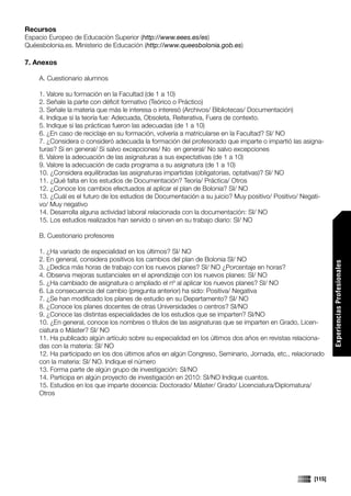Recursos
Espacio Europeo de Educación Superior (http://www.eees.es/es)
Quéesbolonia.es. Ministerio de Educación (http://www.queesbolonia.gob.es)

7. Anexos

    A. Cuestionario alumnos

    1. Valore su formación en la Facultad (de 1 a 10)
    2. Señale la parte con déficit formativo (Teórico o Práctico)
    3. Señale la materia que más le interesa o interesó (Archivos/ Bibliotecas/ Documentación)
    4. Indique si la teoría fue: Adecuada, Obsoleta, Reiterativa, Fuera de contexto.
    5. Indique si las prácticas fueron las adecuadas (de 1 a 10)
    6. ¿En caso de reciclaje en su formación, volvería a matricularse en la Facultad? SI/ NO
    7. ¿Considera o consideró adecuada la formación del profesorado que imparte o impartió las asigna-
    turas? Sí en general/ Sí salvo excepciones/ No en general/ No salvo excepciones
    8. Valore la adecuación de las asignaturas a sus expectativas (de 1 a 10)
    9. Valore la adecuación de cada programa a su asignatura (de 1 a 10)
    10. ¿Considera equilibradas las asignaturas impartidas (obligatorias, optativas)? SI/ NO
    11. ¿Qué falta en los estudios de Documentación? Teoría/ Práctica/ Otros
    12. ¿Conoce los cambios efectuados al aplicar el plan de Bolonia? SI/ NO
    13. ¿Cuál es el futuro de los estudios de Documentación a su juicio? Muy positivo/ Positivo/ Negati-
    vo/ Muy negativo
    14. Desarrolla alguna actividad laboral relacionada con la documentación: SI/ NO
    15. Los estudios realizados han servido o sirven en su trabajo diario: SI/ NO

    B. Cuestionario profesores

    1. ¿Ha variado de especialidad en los últimos? SI/ NO
    2. En general, considera positivos los cambios del plan de Bolonia SI/ NO




                                                                                                            Experiencias Profesionales
    3. ¿Dedica más horas de trabajo con los nuevos planes? SI/ NO ¿Porcentaje en horas?
    4. Observa mejoras sustanciales en el aprendizaje con los nuevos planes: SI/ NO
    5. ¿Ha cambiado de asignatura o ampliado el nº al aplicar los nuevos planes? SI/ NO
    6. La consecuencia del cambio (pregunta anterior) ha sido: Positiva/ Negativa
    7. ¿Se han modificado los planes de estudio en su Departamento? SI/ NO
    8. ¿Conoce los planes docentes de otras Universidades o centros? SI/NO
    9. ¿Conoce las distintas especialidades de los estudios que se imparten? SI/NO
    10. ¿En general, conoce los nombres o títulos de las asignaturas que se imparten en Grado, Licen-
    ciatura o Máster? SI/ NO
    11. Ha publicado algún artículo sobre su especialidad en los últimos dos años en revistas relaciona-
    das con la materia: SI/ NO
    12. Ha participado en los dos últimos años en algún Congreso, Seminario, Jornada, etc., relacionado
    con la materia: SI/ NO. Indique el número
    13. Forma parte de algún grupo de investigación: SI/NO
    14. Participa en algún proyecto de investigación en 2010: SI/NO Indique cuantos.
    15. Estudios en los que imparte docencia: Doctorado/ Máster/ Grado/ Licenciatura/Diplomatura/
    Otros
                                                                                                            Comunicaciones




                                                                                                    [115]
 