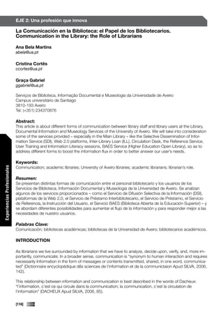 EJE 2: Una profesión que innova

                             La Comunicación en la Biblioteca: el Papel de los Bibliotecarios.
                             Communication in the Library: the Role of Librarians

                             Ana Bela Martins
                             abela@ua.pt

                             Cristina Cortês
                             ccortes@ua.pt

                             Graça Gabriel
                             ggabriel@ua.pt

                             Serviços de Biblioteca, Informação Documental e Museologia da Universidade de Aveiro
                             Campus universitário de Santiago
                             3810-193 Aveiro
                             Tel: (+351) 234370876

                             Abstract:
                             This article is about different forms of communication between library staff and library users at the Library,
                             Documental Information and Museology Services of the University of Aveiro. We will take into consideration
                             some of the services provided – especially in the Main Library – like the Selective Dissemination of Infor-
                             mation Service (SDI), Web 2.0 platforms, Inter-Library Loan (ILL), Circulation Desk, the Reference Service,
                             User Training and Information Literacy sessions, BAES Service (Higher Education Open Library), so as to
                             address different forms to boost the information flux in order to better answer our user’s needs.

                             Keywords:
                             Communication; academic libraries; University of Aveiro libraries; academic librarians; librarian’s role.
Experiencias Profesionales




                             Resumen:
                             Se presentan distintas formas de comunicación entre el personal bibliotecario y los usuarios de los
                             Servicios de Biblioteca, Información Documental y Museologia de la Universidad de Aveiro. Se analizan
                             algunos de los servicios proporcionados – como el Servicio de Difusión Selectiva de la Información (DSI),
                             plataformas de la Web 2,0, el Servicio de Préstamo Interbibliotecario, el Servicio de Préstamo, el Servicio
                             de Referencia, la Instrucción del Usuario, el Servicio BAES (Biblioteca Abierta de la Educación Superior) – y
                             se abordam diferentes possibilidades para aumentar el flujo de la información y para responder mejor a las
                             necesidades de nuestro usuarios.

                             Palabras Clave:
                             Comunicación; bibliotecas académicas; bibliotecas de la Universidad de Aveiro; bibliotecarios académicos.

                             INTRODUCTION

                             As librarians we live surrounded by information that we have to analyze, decide upon, verify, and, more im-
                             portantly, communicate. In a broader sense, communication is “synonym to human interaction and requires
                             necessarily Information in the form of messages or contents transmitted, shared, in one word, communica-
                             ted” (Dictionnaire encyclopédique dês sciences de l’information et de la communictaion Apud SILVA, 2006,
Comunicaciones




                             142).

                             This relationship between information and communication is best described in the words of Dacheux:
                             “l’information, c’est ce qui circule dans la communication; la communication, c’est la circulation de
                             l’information” (DACHEUX Apud SILVA, 2006, 85).


                             [116]
 